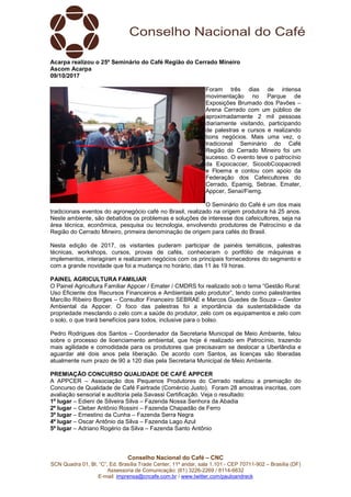 Conselho Nacional do Café – CNC
SCN Quadra 01, Bl. “C”, Ed. Brasília Trade Center, 11º andar, sala 1.101 - CEP 70711-902 – Brasília (DF)
Assessoria de Comunicação: (61) 3226-2269 / 8114-6632
E-mail: imprensa@cncafe.com.br / www.twitter.com/pauloandreck
Acarpa realizou o 25º Seminário do Café Região do Cerrado Mineiro
Ascom Acarpa
09/10/2017
Foram três dias de intensa
movimentação no Parque de
Exposições Brumado dos Pavões –
Arena Cerrado com um público de
aproximadamente 2 mil pessoas
diariamente visitando, participando
de palestras e cursos e realizando
bons negócios. Mais uma vez, o
tradicional Seminário do Café
Região do Cerrado Mineiro foi um
sucesso. O evento teve o patrocínio
da Expocaccer, SicoobCoopacredi
e Floema e contou com apoio da
Federação dos Cafeicultores do
Cerrado, Epamig, Sebrae, Emater,
Appcer, Senai/Fiemg.
O Seminário do Café é um dos mais
tradicionais eventos do agronegócio café no Brasil, realizado na origem produtora há 25 anos.
Neste ambiente, são debatidos os problemas e soluções de interesse dos cafeicultores, seja na
área técnica, econômica, pesquisa ou tecnologia, envolvendo produtores de Patrocínio e da
Região do Cerrado Mineiro, primeira denominação de origem para cafés do Brasil.
Nesta edição de 2017, os visitantes puderam participar de painéis temáticos, palestras
técnicas, workshops, cursos, provas de cafés, conheceram o portfólio de máquinas e
implementos, interagiram e realizaram negócios com os principais fornecedores do segmento e
com a grande novidade que foi a mudança no horário, das 11 às 19 horas.
PAINEL AGRICULTURA FAMILIAR
O Painel Agricultura Familiar Appcer / Emater / CMDRS foi realizado sob o tema “Gestão Rural:
Uso Eficiente dos Recursos Financeiros e Ambientais pelo produtor”, tendo como palestrantes
Marcílio Ribeiro Borges – Consultor Financeiro SEBRAE e Marcos Guedes de Souza – Gestor
Ambiental da Appcer. O foco das palestras foi a importância da sustentabilidade da
propriedade mesclando o zelo com a saúde do produtor, zelo com os equipamentos e zelo com
o solo, o que trará benefícios para todos, inclusive para o bolso.
Pedro Rodrigues dos Santos – Coordenador da Secretaria Municipal de Meio Ambiente, falou
sobre o processo de licenciamento ambiental, que hoje é realizado em Patrocínio, trazendo
mais agilidade e comodidade para os produtores que precisavam se deslocar a Uberlândia e
aguardar até dois anos pela liberação. De acordo com Santos, as licenças são liberadas
atualmente num prazo de 90 a 120 dias pela Secretaria Municipal de Meio Ambiente.
PREMIAÇÃO CONCURSO QUALIDADE DE CAFÉ APPCER
A APPCER – Associação dos Pequenos Produtores do Cerrado realizou a premiação do
Concurso de Qualidade de Café Fairtrade (Comércio Justo). Foram 28 amostras inscritas, com
avaliação sensorial e auditoria pela Savassi Certificação. Veja o resultado:
1º lugar – Edieni de Silveira Silva – Fazenda Nossa Senhora da Abadia
2º lugar – Cleber Antônio Rossini – Fazenda Chapadão de Ferro
3º lugar – Ernestino da Cunha – Fazenda Serra Negra
4º lugar – Oscar Antônio da Silva – Fazenda Lago Azul
5º lugar – Adriano Rogério da Silva – Fazenda Santo Antônio
 