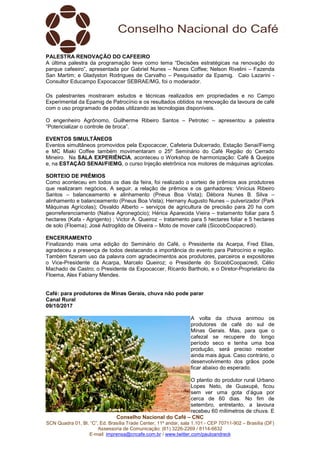 Conselho Nacional do Café – CNC
SCN Quadra 01, Bl. “C”, Ed. Brasília Trade Center, 11º andar, sala 1.101 - CEP 70711-902 – Brasília (DF)
Assessoria de Comunicação: (61) 3226-2269 / 8114-6632
E-mail: imprensa@cncafe.com.br / www.twitter.com/pauloandreck
PALESTRA RENOVAÇÃO DO CAFEEIRO
A última palestra da programação teve como tema “Decisões estratégicas na renovação do
parque cafeeiro”, apresentada por Gabriel Nunes – Nunes Coffee; Nelson Rivelini – Fazenda
San Martim; e Gladyston Rodrigues de Carvalho – Pesquisador da Epamig. Caio Lazarini -
Consultor Educampo Expocaccer SEBRAE/MG, foi o moderador.
Os palestrantes mostraram estudos e técnicas realizados em propriedades e no Campo
Experimental da Epamig de Patrocínio e os resultados obtidos na renovação da lavoura de café
com o uso programado de podas utilizando as tecnologias disponíveis.
O engenheiro Agrônomo, Guilherme Ribeiro Santos – Petrotec – apresentou a palestra
“Potencializar o controle de broca”.
EVENTOS SIMULTÂNEOS
Eventos simultâneos promovidos pela Expocaccer, Cafeteria Dulcerrado, Estação Senai/Fiemg
e MC Miaki Coffee também movimentaram o 25º Seminário do Café Região do Cerrado
Mineiro. Na SALA EXPERIÊNCIA, aconteceu o Workshop de harmonização: Café & Queijos
e, na ESTAÇÃO SENAI/FIEMG, o curso Injeção eletrônica nos motores de máquinas agrícolas.
SORTEIO DE PRÊMIOS
Como aconteceu em todos os dias da feira, foi realizado o sorteio de prêmios aos produtores
que realizaram negócios. A seguir, a relação de prêmios e os ganhadores: Vinícius Ribeiro
Santos – balanceamento e alinhamento (Pneus Boa Vista); Débora Nunes B. Silva –
alinhamento e balanceamento (Pneus Boa Vista); Hernany Augusto Nunes – pulverizador (Park
Máquinas Agrícolas); Osvaldo Alberto – serviços de agricultura de precisão para 20 ha com
georreferenciamento (Nativa Agronegócio); Hérica Aparecida Vieira – tratamento foliar para 5
hectares (Kafa - Agrigento) ; Victor A. Queiroz – tratamento para 5 hectares foliar e 5 hectares
de solo (Floema); José Astrogildo de Oliveira – Moto de mover café (SicoobCoopacredi).
ENCERRAMENTO
Finalizando mais uma edição do Seminário do Café, o Presidente da Acarpa, Fred Elias,
agradeceu a presença de todos destacando a importância do evento para Patrocínio e região.
Também fizeram uso da palavra com agradecimentos aos produtores, parceiros e expositores
o Vice-Presidente da Acarpa, Marcelo Queiroz; o Presidente do SicoobCoopacredi, Célio
Machado de Castro; o Presidente da Expocaccer, Ricardo Bartholo, e o Diretor-Proprietário da
Floema, Alex Fabiany Mendes.
Café: para produtores de Minas Gerais, chuva não pode parar
Canal Rural
09/10/2017
A volta da chuva animou os
produtores de café do sul de
Minas Gerais. Mas, para que o
cafezal se recupere do longo
período seco e tenha uma boa
produção, será preciso receber
ainda mais água. Caso contrário, o
desenvolvimento dos grãos pode
ficar abaixo do esperado.
O plantio do produtor rural Urbano
Lopes Neto, de Guaxupé, ficou
sem ver uma gota d’água por
cerca de 60 dias. No fim de
setembro, entretanto, a lavoura
recebeu 60 milímetros de chuva. E
 
