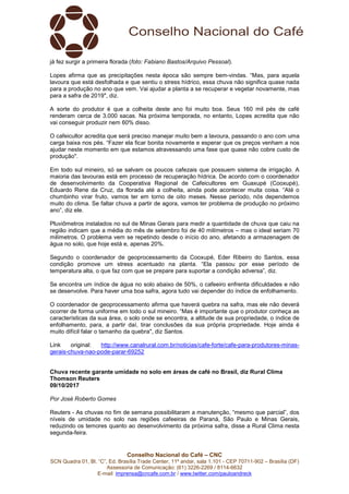 Conselho Nacional do Café – CNC
SCN Quadra 01, Bl. “C”, Ed. Brasília Trade Center, 11º andar, sala 1.101 - CEP 70711-902 – Brasília (DF)
Assessoria de Comunicação: (61) 3226-2269 / 8114-6632
E-mail: imprensa@cncafe.com.br / www.twitter.com/pauloandreck
já fez surgir a primeira florada (foto: Fabiano Bastos/Arquivo Pessoal).
Lopes afirma que as precipitações nesta época são sempre bem-vindas. “Mas, para aquela
lavoura que está desfolhada e que sentiu o stress hídrico, essa chuva não significa quase nada
para a produção no ano que vem. Vai ajudar a planta a se recuperar e vegetar novamente, mas
para a safra de 2019", diz.
A sorte do produtor é que a colheita deste ano foi muito boa. Seus 160 mil pés de café
renderam cerca de 3.000 sacas. Na próxima temporada, no entanto, Lopes acredita que não
vai conseguir produzir nem 60% disso.
O cafeicultor acredita que será preciso manejar muito bem a lavoura, passando o ano com uma
carga baixa nos pés. “Fazer ela ficar bonita novamente e esperar que os preços venham a nos
ajudar neste momento em que estamos atravessando uma fase que quase não cobre custo de
produção".
Em todo sul mineiro, só se salvam os poucos cafezais que possuem sistema de irrigação. A
maioria das lavouras está em processo de recuperação hídrica. De acordo com o coordenador
de desenvolvimento da Cooperativa Regional de Cafeicultores em Guaxupé (Cooxupé),
Eduardo Rene da Cruz, da florada até a colheita, ainda pode acontecer muita coisa. “Até o
chumbinho virar fruto, vamos ter em torno de oito meses. Nesse período, nós dependemos
muito do clima. Se faltar chuva a partir de agora, vamos ter problema de produção no próximo
ano”, diz ele.
Pluviômetros instalados no sul de Minas Gerais para medir a quantidade de chuva que caiu na
região indicam que a média do mês de setembro foi de 40 milímetros – mas o ideal seriam 70
milímetros. O problema vem se repetindo desde o início do ano, afetando a armazenagem de
água no solo, que hoje está e, apenas 20%.
Segundo o coordenador de geoprocessamento da Cooxupé, Eder Ribeiro do Santos, essa
condição promove um stress acentuado na planta. “Ela passou por esse período de
temperatura alta, o que faz com que se prepare para suportar a condição adversa”, diz.
Se encontra um índice de água no solo abaixo de 50%, o cafeeiro enfrenta dificuldades e não
se desenvolve. Para haver uma boa safra, agora tudo vai depender do índice de enfolhamento.
O coordenador de geoprocessamento afirma que haverá quebra na safra, mas ele não deverá
ocorrer de forma uniforme em todo o sul mineiro. “Mas é importante que o produtor conheça as
características da sua área, o solo onde se encontra, a altitude de sua propriedade, o índice de
enfolhamento, para, a partir daí, tirar conclusões da sua própria propriedade. Hoje ainda é
muito difícil falar o tamanho da quebra", diz Santos.
Link original: http://www.canalrural.com.br/noticias/cafe-forte/cafe-para-produtores-minas-
gerais-chuva-nao-pode-parar-69252
Chuva recente garante umidade no solo em áreas de café no Brasil, diz Rural Clima
Thomson Reuters
09/10/2017
Por José Roberto Gomes
Reuters - As chuvas no fim de semana possibilitaram a manutenção, “mesmo que parcial”, dos
níveis de umidade no solo nas regiões cafeeiras de Paraná, São Paulo e Minas Gerais,
reduzindo os temores quanto ao desenvolvimento da próxima safra, disse a Rural Clima nesta
segunda-feira.
 