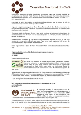 Conselho Nacional do Café – CNC
SCN Quadra 01, Bl. “C”, Ed. Brasília Trade Center, 11º andar, sala 1.101 - CEP 70711-902 – Brasília (DF)
Assessoria de Comunicação: (61) 3226-2269 / 8114-6632
E-mail: imprensa@cncafe.com.br / www.twitter.com/pauloandreck
Conforme o Agriculture Weather Dashboard, do terminal Eikon da Thomson Reuters, as
precipitações no chamado Norte Pioneiro do Paraná somaram 30,8 milímetros (mm) nos
últimos sete dias, enquanto no sul de Minas Gerais e na Zona da Mata mineira, 15,2 mm e 13,7
mm, respectivamente.
A umidade de agora ocorre após um setembro de forte estiagem, que fez o setor de café no
Brasil retirar as apostas de uma “supersafra” em 2018.
Segundo o agrometeorologista da Rural Clima, Marco Antonio dos Santos, no entanto, as
chuvas recentes garantem “condições razoáveis ao desenvolvimento tanto da planta quanto
dos frutos, recém surgidos”.
“Apenas a região do Cerrado Mineiro é que ainda continua apresentando índices baixos de
umidade do solo, mas até agora não há relatos de perdas no potencial produtivo das lavouras
de café”, acrescentou.
Refletindo isso, o contrato do café arábica com vencimento em julho de 2018 na ICE, que
representa a nova safra no Brasil, caiu quase 7 por cento desde o pico de 1,50 centavo de
dólar por libra-peso registrado em 15 de setembro.
Nesta segunda-feira a Bolsa de Nova York está fechada em razão do feriado de Columbus
Day.
Organização Internacional do Café debate plano para cinco anos
Agência SAFRAS
09/10/2017
Edição: Lessandro Carvalho
"Eu herdei um processo de revisão estratégica e, na semana passada,
finalmente colocamos os grandes objetivos da revisão e traduzimos isso
em um plano de cinco anos", disse o diretor executivo da Organização
Internacional do Café (OIC), José Sette, na Conferência Global de
Sustentabilidade do Café em Genebra, Suíça. As informações partem da
Dow Jones.
Sette delineou os três principais objetivos da OIC, como a melhoria dos dados e sua divulgação
global, proporcionando um fórum mais amplo para o discurso entre os setores público e privado
e incentivando esses setores a se unirem aos projetos de desenvolvimento para o café.
A OIC abrange 98% da produção de café do mundo.
OIC: exportação mundial de café diminui 8,4% ante agosto de 2016
Agência Estado
09/10/2017
A exportação mundial de café registrou queda de
8,4% em agosto passado, em comparação com o
mesmo mês de 2016. Foram embarcadas 9,872
milhões de sacas de 60 kg em comparação com
10,775 milhões de sacas em agosto do ano passado.
A informação é da Organização Internacional do Café (OIC), divulgada hoje.
Do total embarcado em agosto, 6,335 milhões de sacas foram de café arábica (menos 5,4%
ante 2016, quando foram exportadas 6,694 milhões de sacas). A exportação de robusta em
 