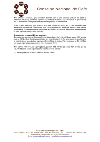 Conselho Nacional do Café – CNC
SCN Quadra 01, Bl. “C”, Ed. Brasília Trade Center, 11º andar, sala 1.101 - CEP 70711-902 – Brasília (DF)
Assessoria de Comunicação: (61) 3226-2269 / 8114-6632
E-mail: imprensa@cncafe.com.br / www.twitter.com/pauloandreck
Nos últimos 12 meses, que coincidem também com o ano cafeeiro (outubro de 2016 a
setembro de 2017), a colheita superou 14,6 milhões de sacas, 4% a mais que as pouco mais
de 14 milhões de sacas produzidas no mesmo período do ano anterior.
Vale a pena destacar que, somado aos bons níveis de produção, o café recebido pela
Federação Nacional de cafeicultores (FNC) nos depósitos da Almacafé, registou uma melhor
qualidade e, consequentemente, um menor rendimento na debulha. Além disso, evidenciou-se
a nível nacional menos casos de broca.
Exportações crescem 12% em setembro
Em setembro, as exportações de café colombiano foram de 1,136 milhão de sacas, 12% a mais
que as 1,012 milhão de sacas exportadas em setembro de 2016. No acumulado do ano (janeiro
a setembro), as exportações superaram 9,5 milhões de sacas, 8% a mais que as 8,8 milhões
de sacas exportadas nos primeiros nove meses de 2016.
Nos últimos 12 meses, as exportações superaram 13,5 milhões de sacas, 10% a mais que as
12,3 milhões de sacas exportadas no mesmo período anterior.
As informações são da FNC/ Tradução Juliana Santin
 