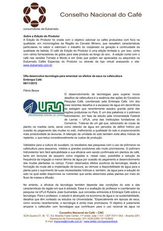Conselho Nacional do Café – CNC
SCN Quadra 01, Bl. “C”, Ed. Brasília Trade Center, 11º andar, sala 1.101 - CEP 70711-902 – Brasília (DF)
Assessoria de Comunicação: (61) 3226-2269 / 8114-6632
E-mail: imprensa@cncafe.com.br / www.twitter.com/pauloandreck
consumidores da Dulcerrado.
Sobre a Edição do Produtor
A Edição do Produtor foi criada com o objetivo valorizar os cafés produzidos com foco na
qualidade, em microrregiões da Região do Cerrado Mineiro, que ressaltam características
particulares no sabor e valorizam o trabalho do cooperado na geração e continuidade da
qualidade da bebida. O café da Edição do Produtor é uma edição limitada e, por isso, conta
com vários fornecedores de grãos para este produto ao longo do ano. A edição conta com o
café nas versões Torrado e Moído e em Grão que podem ser apreciados ou adquiridos na
Dulcerrado Cafés Especiais do Produtor ou através da loja virtual acessando o site:
www.dulcerrado.com.br.
Ufla desenvolve tecnologia para amenizar os efeitos da seca na cafeicultura
Embrapa Café
09/11/2015
Flávia Bessa
O desenvolvimento de tecnologias para superar novos
desafios da cafeicultura é a essência das ações do Consórcio
Pesquisa Café, coordenado pela Embrapa Café. Um dos
mais recentes desafios é a escassez de água em decorrência
da estiagem que recentemente assolou grande parte das
regiões produtoras no País. E um dos paliativos é o polímero
hidroretentor, em fase de estudo pela Universidade Federal
de Lavras – UFLA, uma das instituições fundadoras do
Consórcio. Trata-se de um gel que, adicionado às covas de
plantio na medida certa, serve como retentor de água em períodos de déficit hídrico por
ocasião do pegamento das mudas no solo, melhorando a qualidade do solo e proporcionando
mais produtividade às lavouras. A retenção da umidade do solo também evita altos índices de
replantio, o que reduz consideravelmente os custos de produção.
Validados para a cultura do eucalipto, os resultados das pesquisas com o uso de polímeros na
cafeicultura para pequenos, médios e grandes produtores são muito promissores. O polímero
hidroretentor tem fácil aplicabilidade e sua eficácia vem sendo confirmada em plantios de café,
tanto em lavouras de sequeiro como irrigadas e, nesse caso, possibilita a redução da
frequência da irrigação e menor lâmina de água por ocasião do pegamento e desenvolvimento
das mudas plantadas no campo. Foram observados efeitos positivos da tecnologia, desde a
formação da muda até a implantação da lavoura, ao otimizar a disponibilidade de água para a
planta para o suprimento de suas necessidades hídricas e, também, da água para a solução do
solo na qual estão disponíveis os nutrientes que serão absorvidos pelas plantas por meio do
fluxo de massa e difusão.
No entanto, a eficácia da tecnologia também depende das condições do solo e das
características da região em que é adotada. Essa é a avaliação do professor e coordenador da
pesquisa na UFLA Rubens José Guimarães, que concedeu entrevista à Embrapa Café sobre a
tecnologia. Para o professor, o estudo é alicerçado na economia de água e na sustentabilidade,
desafios que têm norteado os estudos na Universidade. "Especialmente em épocas de seca,
como ocorreu recentemente, a tecnologia é ainda mais promissora. O objetivo é justamente
amparar o cafeicultor com tecnologias que contribuam para o uso racional da água na
 