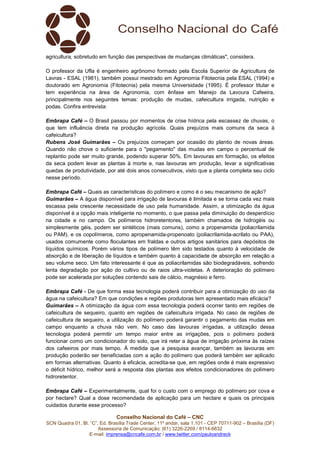 Conselho Nacional do Café – CNC
SCN Quadra 01, Bl. “C”, Ed. Brasília Trade Center, 11º andar, sala 1.101 - CEP 70711-902 – Brasília (DF)
Assessoria de Comunicação: (61) 3226-2269 / 8114-6632
E-mail: imprensa@cncafe.com.br / www.twitter.com/pauloandreck
agricultura, sobretudo em função das perspectivas de mudanças climáticas", considera.
O professor da Ufla é engenheiro agrônomo formado pela Escola Superior de Agricultura de
Lavras - ESAL (1981), também possui mestrado em Agronomia Fitotecnia pela ESAL (1994) e
doutorado em Agronomia (Fitotecnia) pela mesma Universidade (1995). É professor titular e
tem experiência na área de Agronomia, com ênfase em Manejo da Lavoura Cafeeira,
principalmente nos seguintes temas: produção de mudas, cafeicultura irrigada, nutrição e
podas. Confira entrevista:
Embrapa Café – O Brasil passou por momentos de crise hídrica pela escassez de chuvas, o
que tem influência direta na produção agrícola. Quais prejuízos mais comuns da seca à
cafeicultura?
Rubens José Guimarães – Os prejuízos começam por ocasião do plantio de novas áreas.
Quando não chove o suficiente para o "pegamento" das mudas em campo o percentual de
replantio pode ser muito grande, podendo superar 50%. Em lavouras em formação, os efeitos
da seca podem levar as plantas à morte e, nas lavouras em produção, levar a significativas
quedas de produtividade, por até dois anos consecutivos, visto que a planta completa seu ciclo
nesse período.
Embrapa Café – Quais as características do polímero e como é o seu mecanismo de ação?
Guimarães – A água disponível para irrigação de lavouras é limitada e se torna cada vez mais
escassa pela crescente necessidade de uso pela humanidade. Assim, a otimização da água
disponível é a opção mais inteligente no momento, o que passa pela diminuição do desperdício
na cidade e no campo. Os polímeros hidroretentores, também chamados de hidrogéis ou
simplesmente géis, podem ser sintéticos (mais comuns), como a propenamida (poliacrilamida
ou PAM), e os copolímeros, como apropenamida-propenoato (poliacrilamida-acrilato ou PAA),
usados comumente como floculantes em fraldas e outros artigos sanitários para depósitos de
líquidos químicos. Porém vários tipos de polímero têm sido testados quanto à velocidade de
absorção e de liberação de líquidos e também quanto à capacidade de absorção em relação a
seu volume seco. Um fato interessante é que as poliacrilamidas são biodegradáveis, sofrendo
lenta degradação por ação do cultivo ou de raios ultra-violetas. A deterioração do polímero
pode ser acelerada por soluções contendo sais de cálcio, magnésio e ferro.
Embrapa Café - De que forma essa tecnologia poderá contribuir para a otimização do uso da
água na cafeicultura? Em que condições e regiões produtoras tem apresentado mais eficácia?
Guimarães – A otimização da água com essa tecnologia poderá ocorrer tanto em regiões de
cafeicultura de sequeiro, quanto em regiões de cafeicultura irrigada. No caso de regiões de
cafeicultura de sequeiro, a utilização do polímero poderá garantir o pegamento das mudas em
campo enquanto a chuva não vem. No caso das lavouras irrigadas, a utilização dessa
tecnologia poderá permitir um tempo maior entre as irrigações, pois o polímero poderá
funcionar como um condicionador do solo, que irá reter a água de irrigação próxima às raízes
dos cafeeiros por mais tempo. À medida que a pesquisa avançar, também as lavouras em
produção poderão ser beneficiadas com a ação do polímero que poderá também ser aplicado
em formas alternativas. Quanto à eficácia, acredita-se que, em regiões onde é mais expressivo
o déficit hídrico, melhor será a resposta das plantas aos efeitos condicionadores do polímero
hidroretentor.
Embrapa Café – Experimentalmente, qual foi o custo com o emprego do polímero por cova e
por hectare? Qual a dose recomendada de aplicação para um hectare e quais os principais
cuidados durante esse processo?
 