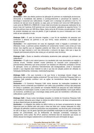 Conselho Nacional do Café – CNC
SCN Quadra 01, Bl. “C”, Ed. Brasília Trade Center, 11º andar, sala 1.101 - CEP 70711-902 – Brasília (DF)
Assessoria de Comunicação: (61) 3226-2269 / 8114-6632
E-mail: imprensa@cncafe.com.br / www.twitter.com/pauloandreck
Guimarães – Além dos efeitos positivos da aplicação do polímero na implantação de lavouras,
diminuindo a mortalidade das plantas e consequentemente o percentual de replantio, a
tecnologia é acessível aos cafeicultores. O gasto com o emprego do polímero é de 8 a 10
centavos de real por cova de plantio, ou seja, para um hectare com cerca de 5.000 plantas o
custo seria de R$400,00 a R$500,00. A dose ideal encontrada nas pesquisas realizadas foi de
pouco mais de 5 gramas (5,63 gramas) por cova de plantio, aplicados da seguinte forma: 1,5
quilo de polímero seco em 400 litros d'água. Após cerca de 40 minutos, já pode aplicar 1,5 litro
do produto hidratado por cova de plantio. O gel é aplicado na cova e misturado com o solo
onde vai ser colocada a muda.
Embrapa Café – E para as lavouras irrigadas, o que há de resultados de pesquisa que
confirmem a eficácia do polímero e de que forma, nesse ambiente, a tecnologia age
beneficamente?
Guimarães – Em experimentos em casa de vegetação onde a irrigação é controlada em
diferentes níveis, o polímero parece (trabalhos em andamento) manter o solo úmido por mais
tempo. Isso significa que as irrigações poderão ser feitas com maiores períodos entre elas
(turnos de rega maiores) e com isso diminuindo o consumo de água, visto que a água da
irrigação permanecerá próximo das raízes por um período maior de tempo.
Embrapa Café – Quais os desafios enfrentados atualmente pela aplicação do polímero na
cafeicultura?
Guimarães – O café é uma cultura perene e os resultados são mais demorados em relação a
culturas anuais. Também existem muitos polímeros no mercado (com composições e
granulometrias diferentes) que ainda precisam ser testados em diferentes condições e formas
de aplicação. Como os polímeros hidroretentores são biodegradáveis, ainda é necessário
estudar o que degrada esse material no solo e que tipo de solução poderá ser utilizada na
hidratação (fertilizantes, herbicidas, inseticidas/fungicidas).
Embrapa Café – Em que momento e de que forma a tecnologia deverá chegar aos
cafeicultores das principais regiões produtoras? De que forma o Consórcio Pesquisa Café e a
Embrapa Café poderão contribuir com as ações de transferência dessa tecnologia aos
produtores?
Guimarães – O Consórcio Pesquisa Café reúne dezenas de instituições brasileiras de
pesquisa, ensino e extensão que trabalham com café e isso possibilita o avanço das pesquisas
em tempo e qualidade, pois poderão ser montadas REDES de pesquisa em cada instituição
que trabalha em associação a outras, e cada uma com suas especialidades. Como ação efetiva
do Consórcio, acredita-se que a tecnologia esteja pronta para ser transferida e difundida aos
cafeicultores a partir de 2018.
Embrapa Café – Quais outras tecnologias lançadas no âmbito do Consórcio Pesquisa Café
você considera relevante para mitigar os efeitos de déficit hídrico ou de baixo armazenamento
de água disponível para as plantas pelo solo?
Guimarães – A mitigação dos efeitos de déficit hídrico ou de baixo armazenamento de água
disponível para as plantas pelo solo pode e deve ser feita com: manejo adequado do mato;
utilização de palhadas e estercos produzidos nas propriedades; uso técnicas para conservação
do solo e da água; uso de gesso agrícola para possibilitar exploração do solo pelas raízes das
plantas em profundidade; uso de fertilizantes de liberação controlada; mudanças no
espaçamento; entre outras. Na UFLA, estamos orientando tese de doutorado que busca os
efeitos dessas tecnologias isoladamente e simultaneamente para otimização da água.
 