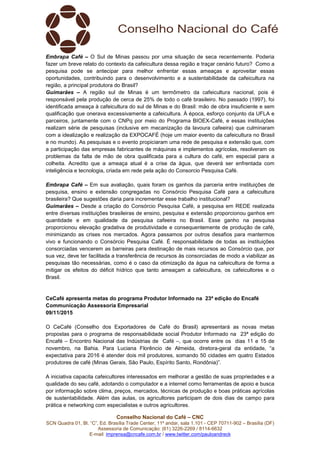Conselho Nacional do Café – CNC
SCN Quadra 01, Bl. “C”, Ed. Brasília Trade Center, 11º andar, sala 1.101 - CEP 70711-902 – Brasília (DF)
Assessoria de Comunicação: (61) 3226-2269 / 8114-6632
E-mail: imprensa@cncafe.com.br / www.twitter.com/pauloandreck
Embrapa Café – O Sul de Minas passou por uma situação de seca recentemente. Poderia
fazer um breve relato do contexto da cafeicultura dessa região e traçar cenário futuro? Como a
pesquisa pode se antecipar para melhor enfrentar essas ameaças e aproveitar essas
oportunidades, contribuindo para o desenvolvimento e a sustentabilidade da cafeicultura na
região, a principal produtora do Brasil?
Guimarães – A região sul de Minas é um termômetro da cafeicultura nacional, pois é
responsável pela produção de cerca de 25% de todo o café brasileiro. No passado (1997), foi
identificada ameaça à cafeicultura do sul de Minas e do Brasil: mão de obra insuficiente e sem
qualificação que onerava excessivamente a cafeicultura. À época, esforço conjunto da UFLA e
parceiros, juntamente com o CNPq por meio do Programa BIOEX-Café, e essas instituições
realizam série de pesquisas (inclusive em mecanização da lavoura cafeeira) que culminaram
com a idealização e realização da EXPOCAFÉ (hoje um maior evento da cafeicultura no Brasil
e no mundo). As pesquisas e o evento propiciaram uma rede de pesquisa e extensão que, com
a participação das empresas fabricantes de máquinas e implementos agrícolas, resolveram os
problemas da falta de mão de obra qualificada para a cultura do café, em especial para a
colheita. Acredito que a ameaça atual é a crise da água, que deverá ser enfrentada com
inteligência e tecnologia, criada em rede pela ação do Consorcio Pesquisa Café.
Embrapa Café – Em sua avaliação, quais foram os ganhos da parceria entre instituições de
pesquisa, ensino e extensão congregadas no Consórcio Pesquisa Café para a cafeicultura
brasileira? Que sugestões daria para incrementar esse trabalho institucional?
Guimarães – Desde a criação do Consórcio Pesquisa Café, a pesquisa em REDE realizada
entre diversas instituições brasileiras de ensino, pesquisa e extensão proporcionou ganhos em
quantidade e em qualidade da pesquisa cafeeira no Brasil. Esse ganho na pesquisa
proporcionou elevação gradativa de produtividade e consequentemente de produção de café,
minimizando as crises nos mercados. Agora passamos por outros desafios para mantermos
vivo e funcionando o Consórcio Pesquisa Café. É responsabilidade de todas as instituições
consorciadas vencerem as barreiras para destinação de mais recursos ao Consórcio que, por
sua vez, deve ter facilitada a transferência de recursos às consorciadas de modo a viabilizar as
pesquisas tão necessárias, como é o caso da otimização da água na cafeicultura de forma a
mitigar os efeitos do déficit hídrico que tanto ameaçam a cafeicultura, os cafeicultores e o
Brasil.
CeCafé apresenta metas do programa Produtor Informado na 23ª edição do Encafé
Communicação Assessoria Empresarial
09/11/2015
O CeCafé (Conselho dos Exportadores de Café do Brasil) apresentará as novas metas
propostas para o programa de responsabilidade social Produtor Informado na 23ª edição do
Encafé – Encontro Nacional das Indústrias de Café –, que ocorre entre os dias 11 e 15 de
novembro, na Bahia. Para Luciana Florêncio de Almeida, diretora-geral da entidade, “a
expectativa para 2016 é atender dois mil produtores, somando 50 cidades em quatro Estados
produtores de café (Minas Gerais, São Paulo, Espírito Santo, Rondônia)”.
A iniciativa capacita cafeicultores interessados em melhorar a gestão de suas propriedades e a
qualidade do seu café, adotando o computador e a internet como ferramentas de apoio e busca
por informação sobre clima, preços, mercados, técnicas de produção e boas práticas agrícolas
de sustentabilidade. Além das aulas, os agricultores participam de dois dias de campo para
prática e networking com especialistas e outros agricultores.
 