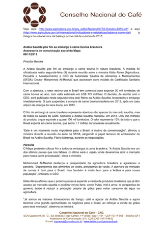 Conselho Nacional do Café – CNC
SCN Quadra 01, Bl. “C”, Ed. Brasília Trade Center, 11º andar, sala 1.101 - CEP 70711-902 – Brasília (DF)
Assessoria de Comunicação: (61) 3226-2269 / 8114-6632
E-mail: imprensa@cncafe.com.br / www.twitter.com/pauloandreck
Veja aqui (http://www.agricultura.gov.br/arq_editor/file/acs/NOTA-Outubro-2015.pdf) e aqui
(http://www.agricultura.gov.br/internacional/indicadores-e-estatisticas/balanca-comercial) a
íntegra da nota técnica da balança comercial de outubro de 2015.
Arábia Saudita põe fim ao embargo à carne bovina brasileira
Assessoria de comunicação social do Mapa
09/11/2015
Priscilla Mendes
A Arábia Saudita pôs fim ao embargo à carne bovina in natura brasileira. A medida foi
oficializada nesta segunda-feira (9) durante reunião entre a ministra Kátia Abreu (Agricultura,
Pecuária e Abastecimento) e CEO da Autoridade Saudita de Alimentos e Medicamentos
(SFDA), Doutor Mohammed Al-Meshal, que assinaram novo modelo de Certificado Sanitário
Internacional.
Com a abertura, o setor estima que o Brasil tem potencial para exportar 50 mil toneladas de
carne bovina ao ano, com valor estimado em US$ 170 milhões. O decreto, de acordo com o
CEO, será publicado nesta segunda-feira pelo Reino da Arábia Saudita, levantando o embargo
imediatamente. O país suspendeu a compra de carne bovina brasileira em 2012, após um caso
atípico de doença da vaca louca, em 2012.
O fim do embargo à carne brasileira representa abertura não apenas do mercado saudita, mas
de todos os países do Golfo. Somente a Arábia Saudita comprou, em 2014, US$ 355 milhões
do produto, o que equivale a quase 100 mil toneladas. O valor representa 10% de tudo o que o
Brasil exporta em carne bovina, que soma 1,1 milhão de toneladas anualmente.
“Este é um momento muito importante para o Brasil, é motivo de comemoração”, afirmou a
ministra durante a reunião da sede da SFDA, elogiando o papel decisivo do embaixador do
Brasil na Arábia Saudita, Flavio Marenga, durante as negociações.
Parceria
O Mapa pretende colocar fim a todos os embargos à carne brasileira. “A Arábia Saudita era um
dos últimos países que nos faltava. O último será o Japão, onde deveremos abrir o mercado
para nossa carne processada”, disse a ministra.
Mohammed Al-Meshal destacou a prosperidade da agricultura brasileira e agradeceu a
parceria. “Dependemos dos alimentos de vocês, precisamos de vocês. A abertura do mercado
de carnes é bom para o Brasil, mas também é muito bom para a Arábia e para nossa
população”, enfatizou o CEO.
Kátia Abreu afirmou que o próximo passo é expandir a venda de produtos brasileiros que já têm
acesso ao mercado saudita e explorar novos itens, como frutas, mel e arroz. A perspectiva do
governo árabe é reduzir a produção própria de grãos para evitar consumo de água na
agricultura.
“Já somos os maiores fornecedores de frango, café e açúcar da Arábia Saudita e agora
teremos uma grande oportunidade de negócios para o Brasil, ao reforçar a venda de grãos
para esse mercado”, observou a ministra.
 