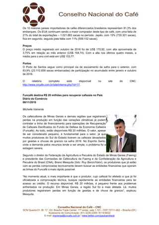 Conselho Nacional do Café – CNC
SCN Quadra 01, Bl. “C”, Ed. Brasília Trade Center, 11º andar, sala 1.101 - CEP 70711-902 – Brasília (DF)
Assessoria de Comunicação: (61) 3226-2269 / 8114-6632
E-mail: imprensa@cncafe.com.br / www.twitter.com/pauloandreck
Os 10 maiores países importadores de cafés diferenciados brasileiros representam 81,3% dos
embarques. Os EUA continuam sendo o maior comprador deste tipo de café, com uma fatia de
21% do total de exportações – 1.021.883 sacas no período. Japão, com 15% (735.301 sacas),
fica em segundo, seguido pela Itália com 11% (559.152 sacas).
Preços
O preço médio registrado em outubro de 2016 foi de US$ 170,92, com alta aproximada de
3,75% em relação ao mês anterior (US$ 164,74). Com a alta nos últimos quatro meses, a
média para o ano civil está em US$ 153,77.
Portos
O Porto de Santos segue como principal via de escoamento da safra para o exterior, com
83,9% (23.112.858 sacas embarcadas) de participação no acumulado entre janeiro e outubro
de 2016.
O relatório completo está disponível no site do CNC:
http://www.cncafe.com.br/site/interna.php?id=17.
Funcafé destina R$ 20 milhões para recuperar cafezais no País
Diário do Comércio
08/11/2016
Michelle Valverde
Os cafeicultores de Minas Gerais e demais regiões que registraram
perdas na produção em função das variações climáticas já podem
contratar a linha de financiamento para operações de Recuperação
de Cafezais Danificados do Fundo de Defesa da Economia Cafeeira
(Funcafé). Ao todo, estão disponíveis R$ 20 milhões. O valor, apesar
de ser considerado pequeno, é fundamental para o setor, já que
muitos produtores do Sul do Estado tiveram os cafezais devastados
por geadas e chuvas de granizo na safra 2016. No Espírito Santo,
onde a demanda pelos recursos tende a ser ampla, o problema foi a
estiagem severa.
Segundo o diretor da Federação da Agricultura e Pecuária do Estado de Minas Gerais (Faemg)
e presidente das Comissões de Cafeicultura da Faemg e da Confederação da Agricultura e
Pecuária do Brasil (CNA), Breno Mesquita (foto: Ruy Baron/Valor), os produtores que já estão
com as perdas comprovadas tecnicamente devem buscar as entidades financeiras que operam
as linhas do Funcafé o mais rápido possível.
“No momento atual, o mais importante é que o produtor, cujo cafezal foi afetado e que já foi
oficializada a comprovação técnica, busque rapidamente as entidades financeiras para ter
acesso ao crédito. O recurso disponível, R$ 20 milhões, é pequeno frente aos problemas
enfrentados na produção. Em Minas Gerais, a região Sul foi a mais afetada. Lá, muitos
produtores registraram perdas em função de geadas e de chuva de granizo”, explicou
Mesquita.
 