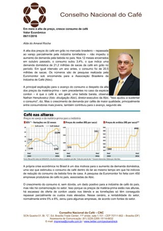Conselho Nacional do Café – CNC
SCN Quadra 01, Bl. “C”, Ed. Brasília Trade Center, 11º andar, sala 1.101 - CEP 70711-902 – Brasília (DF)
Assessoria de Comunicação: (61) 3226-2269 / 8114-6632
E-mail: imprensa@cncafe.com.br / www.twitter.com/pauloandreck
Em meio à alta de preço, cresce consumo de café
Valor Econômico
09/11/2016
Alda do Amaral Rocha
A alta dos preços do café em grão no mercado brasileiro – repassada
ao varejo parcialmente pela indústria torrefadora – não impediu o
aumento da demanda pela bebida no país. Nos 12 meses encerrados
em outubro passado, o consumo subiu 3,4%, o que indica uma
demanda doméstica de 21,2 milhões de sacas de café em grão no
período. Em igual intervalo um ano antes, o consumo foi de 20,5
milhões de sacas. Os números são de pesquisa realizada pela
Euromonitor sob encomenda para a Associação Brasileira da
Indústria de Café (Abic).
A principal explicação para o avanço do consumo a despeito da alta
dos preços da matéria-prima – sem precedentes no caso da espécie
conilon – é que o café é, em geral, uma bebida barata, observa
Nathan Herszkowicz (foto: divulgação Abic), diretor-executivo da Abic. "Isso ajudou a sustentar
o consumo", diz. Mas o crescimento de demanda por cafés de maior qualidade, principalmente
entre consumidores mais jovens, também contribuiu para o avanço, segundo ele.
A própria crise econômica no Brasil é um dos motivos para o aumento da demanda doméstica,
uma vez que estimulou o consumo de café dentro do lar ao mesmo tempo em que há indícios
de redução do consumo da bebida fora de casa. A pesquisa da Euromonitor foi feita com 450
empresas produtoras de café no país, associadas da Abic.
O crescimento do consumo é, sem dúvida, um dado positivo para a indústria de café do país,
mas não há comemoração no setor. Isso porque os preços da matéria-prima estão nas alturas,
há escassez de oferta de conilon usado nos blends e as torrefações só têm conseguido
repassar parcialmente os custos mais elevados. Nesse cenário, a rentabilidade do setor,
normalmente entre 5% e 8%, zerou para algumas empresas, de acordo com fontes do setor.
 