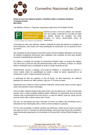 Conselho Nacional do Café – CNC
SCN Quadra 01, Bl. “C”, Ed. Brasília Trade Center, 11º andar, sala 1.101 - CEP 70711-902 – Brasília (DF)
Assessoria de Comunicação: (61) 3226-2269 / 8114-6632
E-mail: imprensa@cncafe.com.br / www.twitter.com/pauloandreck
Anéis do tronco de cafeeiros ajudam a identificar idade e condições climáticas
Fundação Procafé
08/11/2016
J.B. Matiello e Alysson V. Fagundes, engenheiros agrônomos da Fundação Procafé
Quando se corta o tronco do cafeeiro, por exemplo,
com uma recepa, é possível ter uma ideia da idade
das plantas, através da contagem dos anéis
formados no tronco, denominados anéis de
crescimento.
A formação de anéis, bem definidos, facilita a avaliação da idade das plantas em condições de
clima temperado, onde existe uma nítida paralisação de crescimento, em um período do ano,
no inverno.
Sob condições de clima tropical é mais difícil, porém diversos trabalhos efetuados com árvores
de madeira conseguiram demonstrar essa viabilidade, pois condições de clima seco também
provocam a paralisação de crescimento.
No cafeeiro a condição de transição de crescimento também existe, na maioria das regiões,
com clima seco a partir de maio até setembro/outubro. Não se conhece, no Brasil, um estudo
sobre a correlação entre a constatação de anéis e a idade na planta de café.
Recentemente, chamou a atenção, numa poda de cafeeiros, a curiosidade de observar o
tronco cortado diante da possibilidade de avaliar a idade da planta, logicamente já se
conhecendo, a priori, a época de plantio da lavoura.
A verificação foi feita em cafeeiros no Sul de Minas, em Boa Esperança, em cafeeiros
plantados em fevereiro de 1998, portanto, hoje com 17-18 anos de idade.
Observando com cuidado os anéis é possível, realmente, verificar esse mesmo número, alguns
anéis mais estreitos e outros mais largos.
Como se sabe, a largura desses anéis pode contar o que se passou com o clima, durante esse
período. Isso e outras condições edáficas podem influenciar no crescimento, pois as árvores
crescem mais no período/anos de mais chuva e, no caso do cafeeiro, pode ser, ainda, que em
anos de menor safra, a planta cresça mais o tronco.
Por isso, as informações que ficam marcadas no tronco do cafeeiro são importantes para a
obtenção de mais informações sobre o clima e outras condições no passado.
Por fim, uma curiosidade: O método científico que determina a idade de uma árvore com base
nos anéis do tronco é chamado de dendrocronologia, sendo que essa técnica foi inventada e
desenvolvida pelo pesquisador da Universidade do Arizona-USA, Andrew Ellicott Douglass, em
1929.
 