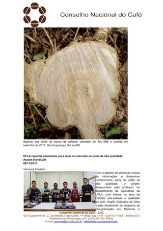 Conselho Nacional do Café – CNC
SCN Quadra 01, Bl. “C”, Ed. Brasília Trade Center, 11º andar, sala 1.101 - CEP 70711-902 – Brasília (DF)
Assessoria de Comunicação: (61) 3226-2269 / 8114-6632
E-mail: imprensa@cncafe.com.br / www.twitter.com/pauloandreck
Aspecto dos anéis do tronco de cafeeiro, plantado em fev/1998 e cortado em
setembro de 2016. Boa Esperança, Sul de MG.
UFLA capacita estudantes para atuar no mercado de cafés de alta qualidade
Ascom InovaCafé
08/11/2016
Vanessa Trevisan
Com o objetivo de promover a troca
de informações e disseminar
conhecimento sobre os cafés de
alta qualidade, o projeto
desenvolvido pelo professor do
departamento de agricultura da
UFLA, com ênfase na área de
colheita, pós-colheita e qualidade
do café, Virgílio Anastácio da Silva
e pelo doutorando do programa de
pós-graduação em fitotecnia e
 