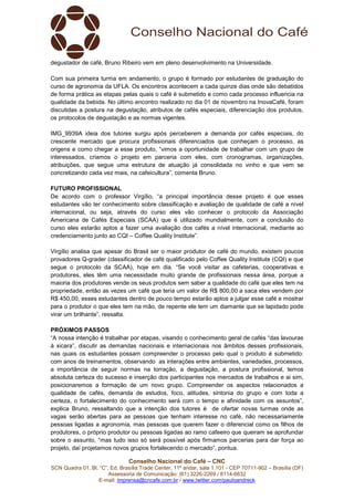 Conselho Nacional do Café – CNC
SCN Quadra 01, Bl. “C”, Ed. Brasília Trade Center, 11º andar, sala 1.101 - CEP 70711-902 – Brasília (DF)
Assessoria de Comunicação: (61) 3226-2269 / 8114-6632
E-mail: imprensa@cncafe.com.br / www.twitter.com/pauloandreck
degustador de café, Bruno Ribeiro vem em pleno desenvolvimento na Universidade.
Com sua primeira turma em andamento, o grupo é formado por estudantes de graduação do
curso de agronomia da UFLA. Os encontros acontecem a cada quinze dias onde são debatidos
de forma prática as etapas pelas quais o café é submetido e como cada processo influencia na
qualidade da bebida. No último encontro realizado no dia 01 de novembro na InovaCafé, foram
discutidas a postura na degustação, atributos de cafés especiais, diferenciação dos produtos,
os protocolos de degustação e as normas vigentes.
IMG_9939A ideia dos tutores surgiu após perceberem a demanda por cafés especiais, do
crescente mercado que procura profissionais diferenciados que conheçam o processo, as
origens e como chegar a esse produto, “vimos a oportunidade de trabalhar com um grupo de
interessados, criamos o projeto em parceria com eles, com cronogramas, organizações,
atribuições, que segue uma estrutura de atuação já consolidada no vinho e que vem se
concretizando cada vez mais, na cafeicultura”, comenta Bruno.
FUTURO PROFISSIONAL
De acordo com o professor Virgílio, “a principal importância desse projeto é que esses
estudantes vão ter conhecimento sobre classificação e avaliação de qualidade de café a nível
internacional, ou seja, através do curso eles vão conhecer o protocolo da Associação
Americana de Cafés Especiais (SCAA) que é utilizado mundialmente, com a conclusão do
curso eles estarão aptos a fazer uma avaliação dos cafés a nível internacional, mediante ao
credenciamento junto ao CQI – Coffee Quality Institute”.
Virgílio analisa que apesar do Brasil ser o maior produtor de café do mundo, existem poucos
provadores Q-grader (classificador de café qualificado pelo Coffee Quality Institute (CQI) e que
segue o protocolo da SCAA), hoje em dia. “Se você visitar as cafeterias, cooperativas e
produtores, eles têm uma necessidade muito grande de profissionais nessa área, porque a
maioria dos produtores vende os seus produtos sem saber a qualidade do café que eles tem na
propriedade, então as vezes um café que teria um valor de R$ 800,00 a saca eles vendem por
R$ 450,00, esses estudantes dentro de pouco tempo estarão aptos a julgar esse café e mostrar
para o produtor o que eles tem na mão, de repente ele tem um diamante que se lapidado pode
virar um brilhante”, ressalta.
PRÓXIMOS PASSOS
“A nossa intenção é trabalhar por etapas, visando o conhecimento geral de cafés “das lavouras
à xicara”, discutir as demandas nacionais e internacionais nos âmbitos desses profissionais,
nas quais os estudantes possam compreender o processo pelo qual o produto é submetido:
com anos de treinamentos, observando as interações entre ambientes, variedades, processos,
a importância de seguir normas na torração, a degustação, a postura profissional, temos
absoluta certeza do sucesso e inserção dos participantes nos mercados de trabalhos e ai sim,
posicionaremos a formação de um novo grupo. Compreender os aspectos relacionados a
qualidade de cafés, demanda de estudos, foco, atitudes, sintonia do grupo e com toda a
certeza, o fortalecimento do conhecimento será com o tempo e afinidade com os assuntos”,
explica Bruno, ressaltando que a intenção dos tutores é de ofertar novas turmas onde as
vagas serão abertas para as pessoas que tenham interesse no café, não necessariamente
pessoas ligadas a agronomia, mas pessoas que querem fazer o diferencial como os filhos de
produtores, o próprio produtor ou pessoas ligadas ao ramo cafeeiro que queiram se aprofundar
sobre o assunto, “mas tudo isso só será possível após firmamos parcerias para dar força ao
projeto, daí projetamos novos grupos fortalecendo o mercado”, pontua.
 