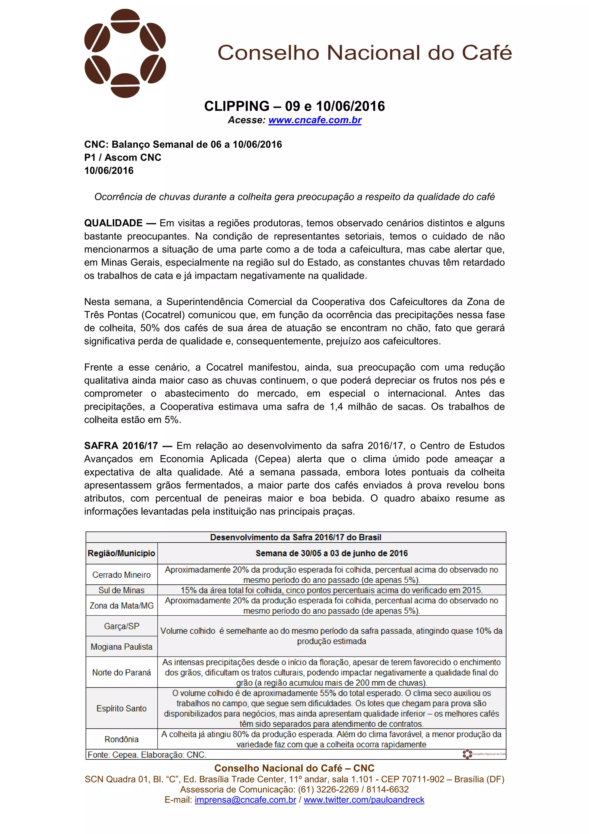 Conselho Nacional do Café – CNC
SCN Quadra 01, Bl. “C”, Ed. Brasília Trade Center, 11º andar, sala 1.101 - CEP 70711-902 – Brasília (DF)
Assessoria de Comunicação: (61) 3226-2269 / 8114-6632
E-mail: imprensa@cncafe.com.br / www.twitter.com/pauloandreck
CLIPPING – 09 e 10/06/2016
Acesse: www.cncafe.com.br
CNC: Balanço Semanal de 06 a 10/06/2016
P1 / Ascom CNC
10/06/2016
Ocorrência de chuvas durante a colheita gera preocupação a respeito da qualidade do café
QUALIDADE — Em visitas a regiões produtoras, temos observado cenários distintos e alguns
bastante preocupantes. Na condição de representantes setoriais, temos o cuidado de não
mencionarmos a situação de uma parte como a de toda a cafeicultura, mas cabe alertar que,
em Minas Gerais, especialmente na região sul do Estado, as constantes chuvas têm retardado
os trabalhos de cata e já impactam negativamente na qualidade.
Nesta semana, a Superintendência Comercial da Cooperativa dos Cafeicultores da Zona de
Três Pontas (Cocatrel) comunicou que, em função da ocorrência das precipitações nessa fase
de colheita, 50% dos cafés de sua área de atuação se encontram no chão, fato que gerará
significativa perda de qualidade e, consequentemente, prejuízo aos cafeicultores.
Frente a esse cenário, a Cocatrel manifestou, ainda, sua preocupação com uma redução
qualitativa ainda maior caso as chuvas continuem, o que poderá depreciar os frutos nos pés e
comprometer o abastecimento do mercado, em especial o internacional. Antes das
precipitações, a Cooperativa estimava uma safra de 1,4 milhão de sacas. Os trabalhos de
colheita estão em 5%.
SAFRA 2016/17 — Em relação ao desenvolvimento da safra 2016/17, o Centro de Estudos
Avançados em Economia Aplicada (Cepea) alerta que o clima úmido pode ameaçar a
expectativa de alta qualidade. Até a semana passada, embora lotes pontuais da colheita
apresentassem grãos fermentados, a maior parte dos cafés enviados à prova revelou bons
atributos, com percentual de peneiras maior e boa bebida. O quadro abaixo resume as
informações levantadas pela instituição nas principais praças.
 