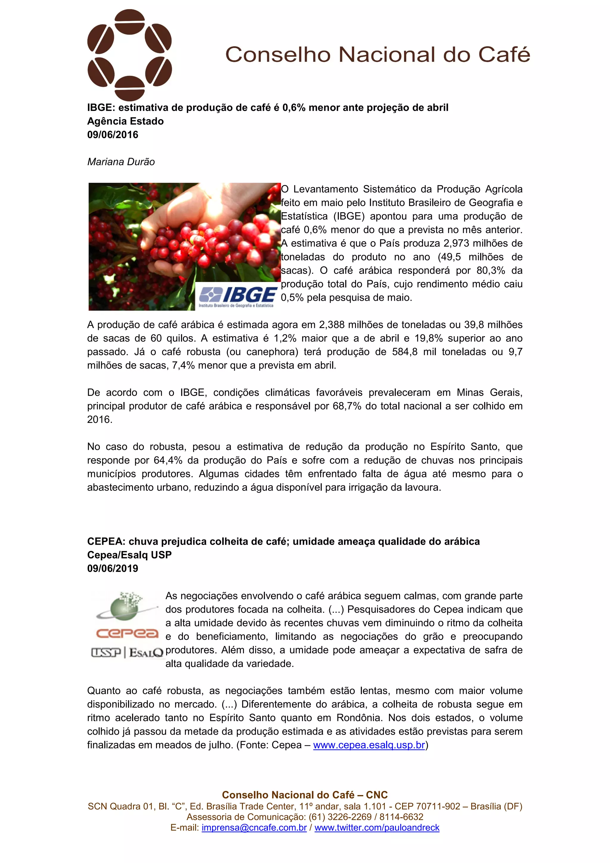 Conselho Nacional do Café – CNC
SCN Quadra 01, Bl. “C”, Ed. Brasília Trade Center, 11º andar, sala 1.101 - CEP 70711-902 – Brasília (DF)
Assessoria de Comunicação: (61) 3226-2269 / 8114-6632
E-mail: imprensa@cncafe.com.br / www.twitter.com/pauloandreck
IBGE: estimativa de produção de café é 0,6% menor ante projeção de abril
Agência Estado
09/06/2016
Mariana Durão
O Levantamento Sistemático da Produção Agrícola
feito em maio pelo Instituto Brasileiro de Geografia e
Estatística (IBGE) apontou para uma produção de
café 0,6% menor do que a prevista no mês anterior.
A estimativa é que o País produza 2,973 milhões de
toneladas do produto no ano (49,5 milhões de
sacas). O café arábica responderá por 80,3% da
produção total do País, cujo rendimento médio caiu
0,5% pela pesquisa de maio.
A produção de café arábica é estimada agora em 2,388 milhões de toneladas ou 39,8 milhões
de sacas de 60 quilos. A estimativa é 1,2% maior que a de abril e 19,8% superior ao ano
passado. Já o café robusta (ou canephora) terá produção de 584,8 mil toneladas ou 9,7
milhões de sacas, 7,4% menor que a prevista em abril.
De acordo com o IBGE, condições climáticas favoráveis prevaleceram em Minas Gerais,
principal produtor de café arábica e responsável por 68,7% do total nacional a ser colhido em
2016.
No caso do robusta, pesou a estimativa de redução da produção no Espírito Santo, que
responde por 64,4% da produção do País e sofre com a redução de chuvas nos principais
municípios produtores. Algumas cidades têm enfrentado falta de água até mesmo para o
abastecimento urbano, reduzindo a água disponível para irrigação da lavoura.
CEPEA: chuva prejudica colheita de café; umidade ameaça qualidade do arábica
Cepea/Esalq USP
09/06/2019
As negociações envolvendo o café arábica seguem calmas, com grande parte
dos produtores focada na colheita. (...) Pesquisadores do Cepea indicam que
a alta umidade devido às recentes chuvas vem diminuindo o ritmo da colheita
e do beneficiamento, limitando as negociações do grão e preocupando
produtores. Além disso, a umidade pode ameaçar a expectativa de safra de
alta qualidade da variedade.
Quanto ao café robusta, as negociações também estão lentas, mesmo com maior volume
disponibilizado no mercado. (...) Diferentemente do arábica, a colheita de robusta segue em
ritmo acelerado tanto no Espírito Santo quanto em Rondônia. Nos dois estados, o volume
colhido já passou da metade da produção estimada e as atividades estão previstas para serem
finalizadas em meados de julho. (Fonte: Cepea – www.cepea.esalq.usp.br)
 