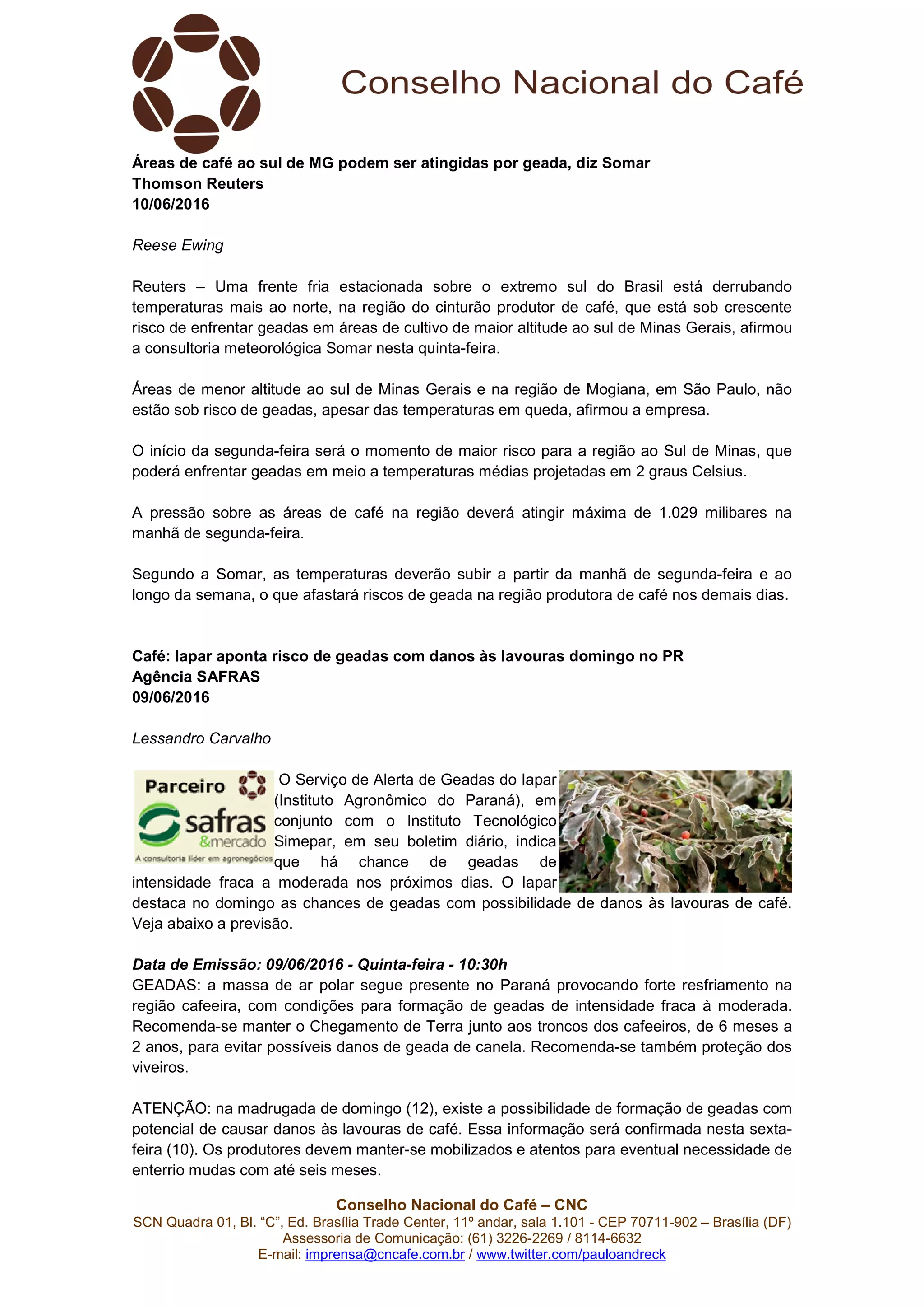 Conselho Nacional do Café – CNC
SCN Quadra 01, Bl. “C”, Ed. Brasília Trade Center, 11º andar, sala 1.101 - CEP 70711-902 – Brasília (DF)
Assessoria de Comunicação: (61) 3226-2269 / 8114-6632
E-mail: imprensa@cncafe.com.br / www.twitter.com/pauloandreck
Áreas de café ao sul de MG podem ser atingidas por geada, diz Somar
Thomson Reuters
10/06/2016
Reese Ewing
Reuters – Uma frente fria estacionada sobre o extremo sul do Brasil está derrubando
temperaturas mais ao norte, na região do cinturão produtor de café, que está sob crescente
risco de enfrentar geadas em áreas de cultivo de maior altitude ao sul de Minas Gerais, afirmou
a consultoria meteorológica Somar nesta quinta-feira.
Áreas de menor altitude ao sul de Minas Gerais e na região de Mogiana, em São Paulo, não
estão sob risco de geadas, apesar das temperaturas em queda, afirmou a empresa.
O início da segunda-feira será o momento de maior risco para a região ao Sul de Minas, que
poderá enfrentar geadas em meio a temperaturas médias projetadas em 2 graus Celsius.
A pressão sobre as áreas de café na região deverá atingir máxima de 1.029 milibares na
manhã de segunda-feira.
Segundo a Somar, as temperaturas deverão subir a partir da manhã de segunda-feira e ao
longo da semana, o que afastará riscos de geada na região produtora de café nos demais dias.
Café: Iapar aponta risco de geadas com danos às lavouras domingo no PR
Agência SAFRAS
09/06/2016
Lessandro Carvalho
O Serviço de Alerta de Geadas do Iapar
(Instituto Agronômico do Paraná), em
conjunto com o Instituto Tecnológico
Simepar, em seu boletim diário, indica
que há chance de geadas de
intensidade fraca a moderada nos próximos dias. O Iapar
destaca no domingo as chances de geadas com possibilidade de danos às lavouras de café.
Veja abaixo a previsão.
Data de Emissão: 09/06/2016 - Quinta-feira - 10:30h
GEADAS: a massa de ar polar segue presente no Paraná provocando forte resfriamento na
região cafeeira, com condições para formação de geadas de intensidade fraca à moderada.
Recomenda-se manter o Chegamento de Terra junto aos troncos dos cafeeiros, de 6 meses a
2 anos, para evitar possíveis danos de geada de canela. Recomenda-se também proteção dos
viveiros.
ATENÇÃO: na madrugada de domingo (12), existe a possibilidade de formação de geadas com
potencial de causar danos às lavouras de café. Essa informação será confirmada nesta sexta-
feira (10). Os produtores devem manter-se mobilizados e atentos para eventual necessidade de
enterrio mudas com até seis meses.
 