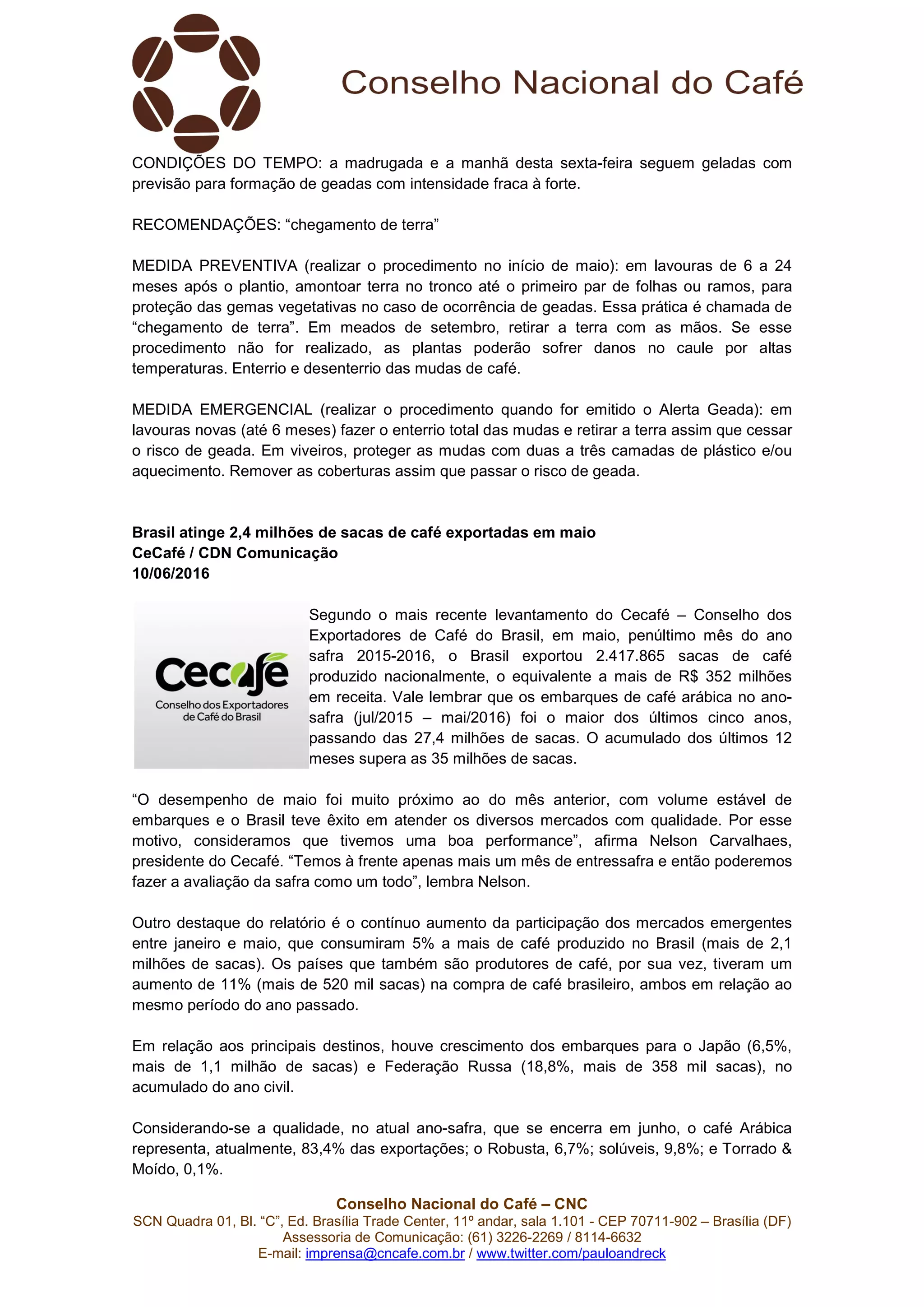 Conselho Nacional do Café – CNC
SCN Quadra 01, Bl. “C”, Ed. Brasília Trade Center, 11º andar, sala 1.101 - CEP 70711-902 – Brasília (DF)
Assessoria de Comunicação: (61) 3226-2269 / 8114-6632
E-mail: imprensa@cncafe.com.br / www.twitter.com/pauloandreck
CONDIÇÕES DO TEMPO: a madrugada e a manhã desta sexta-feira seguem geladas com
previsão para formação de geadas com intensidade fraca à forte.
RECOMENDAÇÕES: “chegamento de terra”
MEDIDA PREVENTIVA (realizar o procedimento no início de maio): em lavouras de 6 a 24
meses após o plantio, amontoar terra no tronco até o primeiro par de folhas ou ramos, para
proteção das gemas vegetativas no caso de ocorrência de geadas. Essa prática é chamada de
“chegamento de terra”. Em meados de setembro, retirar a terra com as mãos. Se esse
procedimento não for realizado, as plantas poderão sofrer danos no caule por altas
temperaturas. Enterrio e desenterrio das mudas de café.
MEDIDA EMERGENCIAL (realizar o procedimento quando for emitido o Alerta Geada): em
lavouras novas (até 6 meses) fazer o enterrio total das mudas e retirar a terra assim que cessar
o risco de geada. Em viveiros, proteger as mudas com duas a três camadas de plástico e/ou
aquecimento. Remover as coberturas assim que passar o risco de geada.
Brasil atinge 2,4 milhões de sacas de café exportadas em maio
CeCafé / CDN Comunicação
10/06/2016
Segundo o mais recente levantamento do Cecafé – Conselho dos
Exportadores de Café do Brasil, em maio, penúltimo mês do ano
safra 2015-2016, o Brasil exportou 2.417.865 sacas de café
produzido nacionalmente, o equivalente a mais de R$ 352 milhões
em receita. Vale lembrar que os embarques de café arábica no ano-
safra (jul/2015 – mai/2016) foi o maior dos últimos cinco anos,
passando das 27,4 milhões de sacas. O acumulado dos últimos 12
meses supera as 35 milhões de sacas.
“O desempenho de maio foi muito próximo ao do mês anterior, com volume estável de
embarques e o Brasil teve êxito em atender os diversos mercados com qualidade. Por esse
motivo, consideramos que tivemos uma boa performance”, afirma Nelson Carvalhaes,
presidente do Cecafé. “Temos à frente apenas mais um mês de entressafra e então poderemos
fazer a avaliação da safra como um todo”, lembra Nelson.
Outro destaque do relatório é o contínuo aumento da participação dos mercados emergentes
entre janeiro e maio, que consumiram 5% a mais de café produzido no Brasil (mais de 2,1
milhões de sacas). Os países que também são produtores de café, por sua vez, tiveram um
aumento de 11% (mais de 520 mil sacas) na compra de café brasileiro, ambos em relação ao
mesmo período do ano passado.
Em relação aos principais destinos, houve crescimento dos embarques para o Japão (6,5%,
mais de 1,1 milhão de sacas) e Federação Russa (18,8%, mais de 358 mil sacas), no
acumulado do ano civil.
Considerando-se a qualidade, no atual ano-safra, que se encerra em junho, o café Arábica
representa, atualmente, 83,4% das exportações; o Robusta, 6,7%; solúveis, 9,8%; e Torrado &
Moído, 0,1%.
 