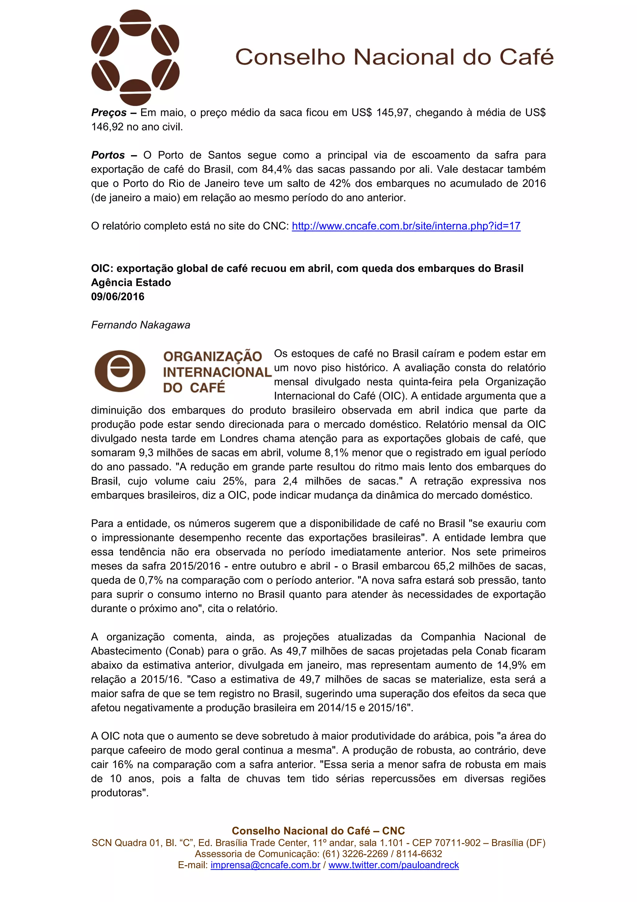 Conselho Nacional do Café – CNC
SCN Quadra 01, Bl. “C”, Ed. Brasília Trade Center, 11º andar, sala 1.101 - CEP 70711-902 – Brasília (DF)
Assessoria de Comunicação: (61) 3226-2269 / 8114-6632
E-mail: imprensa@cncafe.com.br / www.twitter.com/pauloandreck
Preços – Em maio, o preço médio da saca ficou em US$ 145,97, chegando à média de US$
146,92 no ano civil.
Portos – O Porto de Santos segue como a principal via de escoamento da safra para
exportação de café do Brasil, com 84,4% das sacas passando por ali. Vale destacar também
que o Porto do Rio de Janeiro teve um salto de 42% dos embarques no acumulado de 2016
(de janeiro a maio) em relação ao mesmo período do ano anterior.
O relatório completo está no site do CNC: http://www.cncafe.com.br/site/interna.php?id=17
OIC: exportação global de café recuou em abril, com queda dos embarques do Brasil
Agência Estado
09/06/2016
Fernando Nakagawa
Os estoques de café no Brasil caíram e podem estar em
um novo piso histórico. A avaliação consta do relatório
mensal divulgado nesta quinta-feira pela Organização
Internacional do Café (OIC). A entidade argumenta que a
diminuição dos embarques do produto brasileiro observada em abril indica que parte da
produção pode estar sendo direcionada para o mercado doméstico. Relatório mensal da OIC
divulgado nesta tarde em Londres chama atenção para as exportações globais de café, que
somaram 9,3 milhões de sacas em abril, volume 8,1% menor que o registrado em igual período
do ano passado. "A redução em grande parte resultou do ritmo mais lento dos embarques do
Brasil, cujo volume caiu 25%, para 2,4 milhões de sacas." A retração expressiva nos
embarques brasileiros, diz a OIC, pode indicar mudança da dinâmica do mercado doméstico.
Para a entidade, os números sugerem que a disponibilidade de café no Brasil "se exauriu com
o impressionante desempenho recente das exportações brasileiras". A entidade lembra que
essa tendência não era observada no período imediatamente anterior. Nos sete primeiros
meses da safra 2015/2016 - entre outubro e abril - o Brasil embarcou 65,2 milhões de sacas,
queda de 0,7% na comparação com o período anterior. "A nova safra estará sob pressão, tanto
para suprir o consumo interno no Brasil quanto para atender às necessidades de exportação
durante o próximo ano", cita o relatório.
A organização comenta, ainda, as projeções atualizadas da Companhia Nacional de
Abastecimento (Conab) para o grão. As 49,7 milhões de sacas projetadas pela Conab ficaram
abaixo da estimativa anterior, divulgada em janeiro, mas representam aumento de 14,9% em
relação a 2015/16. "Caso a estimativa de 49,7 milhões de sacas se materialize, esta será a
maior safra de que se tem registro no Brasil, sugerindo uma superação dos efeitos da seca que
afetou negativamente a produção brasileira em 2014/15 e 2015/16".
A OIC nota que o aumento se deve sobretudo à maior produtividade do arábica, pois "a área do
parque cafeeiro de modo geral continua a mesma". A produção de robusta, ao contrário, deve
cair 16% na comparação com a safra anterior. "Essa seria a menor safra de robusta em mais
de 10 anos, pois a falta de chuvas tem tido sérias repercussões em diversas regiões
produtoras".
 