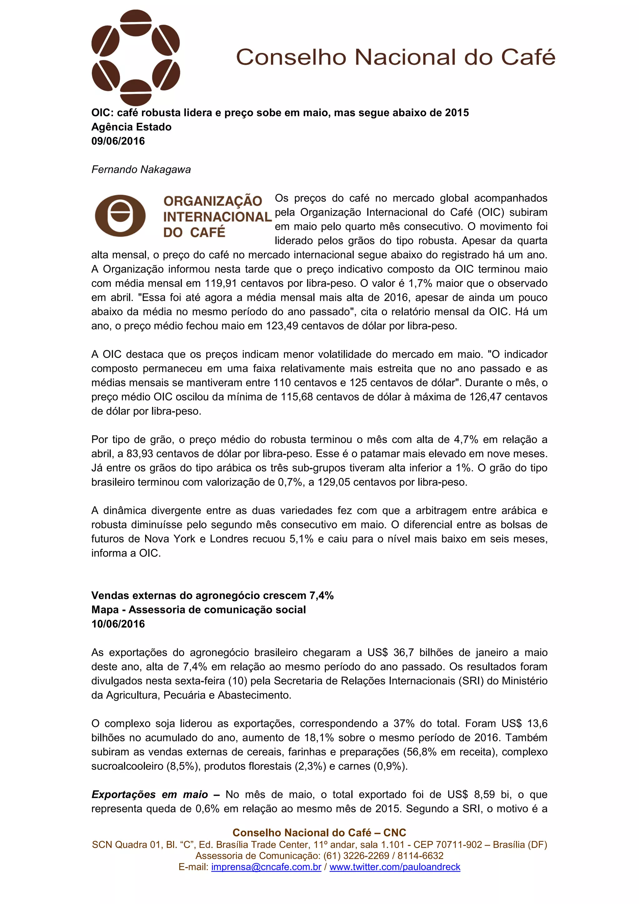 Conselho Nacional do Café – CNC
SCN Quadra 01, Bl. “C”, Ed. Brasília Trade Center, 11º andar, sala 1.101 - CEP 70711-902 – Brasília (DF)
Assessoria de Comunicação: (61) 3226-2269 / 8114-6632
E-mail: imprensa@cncafe.com.br / www.twitter.com/pauloandreck
OIC: café robusta lidera e preço sobe em maio, mas segue abaixo de 2015
Agência Estado
09/06/2016
Fernando Nakagawa
Os preços do café no mercado global acompanhados
pela Organização Internacional do Café (OIC) subiram
em maio pelo quarto mês consecutivo. O movimento foi
liderado pelos grãos do tipo robusta. Apesar da quarta
alta mensal, o preço do café no mercado internacional segue abaixo do registrado há um ano.
A Organização informou nesta tarde que o preço indicativo composto da OIC terminou maio
com média mensal em 119,91 centavos por libra-peso. O valor é 1,7% maior que o observado
em abril. "Essa foi até agora a média mensal mais alta de 2016, apesar de ainda um pouco
abaixo da média no mesmo período do ano passado", cita o relatório mensal da OIC. Há um
ano, o preço médio fechou maio em 123,49 centavos de dólar por libra-peso.
A OIC destaca que os preços indicam menor volatilidade do mercado em maio. "O indicador
composto permaneceu em uma faixa relativamente mais estreita que no ano passado e as
médias mensais se mantiveram entre 110 centavos e 125 centavos de dólar". Durante o mês, o
preço médio OIC oscilou da mínima de 115,68 centavos de dólar à máxima de 126,47 centavos
de dólar por libra-peso.
Por tipo de grão, o preço médio do robusta terminou o mês com alta de 4,7% em relação a
abril, a 83,93 centavos de dólar por libra-peso. Esse é o patamar mais elevado em nove meses.
Já entre os grãos do tipo arábica os três sub-grupos tiveram alta inferior a 1%. O grão do tipo
brasileiro terminou com valorização de 0,7%, a 129,05 centavos por libra-peso.
A dinâmica divergente entre as duas variedades fez com que a arbitragem entre arábica e
robusta diminuísse pelo segundo mês consecutivo em maio. O diferencial entre as bolsas de
futuros de Nova York e Londres recuou 5,1% e caiu para o nível mais baixo em seis meses,
informa a OIC.
Vendas externas do agronegócio crescem 7,4%
Mapa - Assessoria de comunicação social
10/06/2016
As exportações do agronegócio brasileiro chegaram a US$ 36,7 bilhões de janeiro a maio
deste ano, alta de 7,4% em relação ao mesmo período do ano passado. Os resultados foram
divulgados nesta sexta-feira (10) pela Secretaria de Relações Internacionais (SRI) do Ministério
da Agricultura, Pecuária e Abastecimento.
O complexo soja liderou as exportações, correspondendo a 37% do total. Foram US$ 13,6
bilhões no acumulado do ano, aumento de 18,1% sobre o mesmo período de 2016. Também
subiram as vendas externas de cereais, farinhas e preparações (56,8% em receita), complexo
sucroalcooleiro (8,5%), produtos florestais (2,3%) e carnes (0,9%).
Exportações em maio – No mês de maio, o total exportado foi de US$ 8,59 bi, o que
representa queda de 0,6% em relação ao mesmo mês de 2015. Segundo a SRI, o motivo é a
 