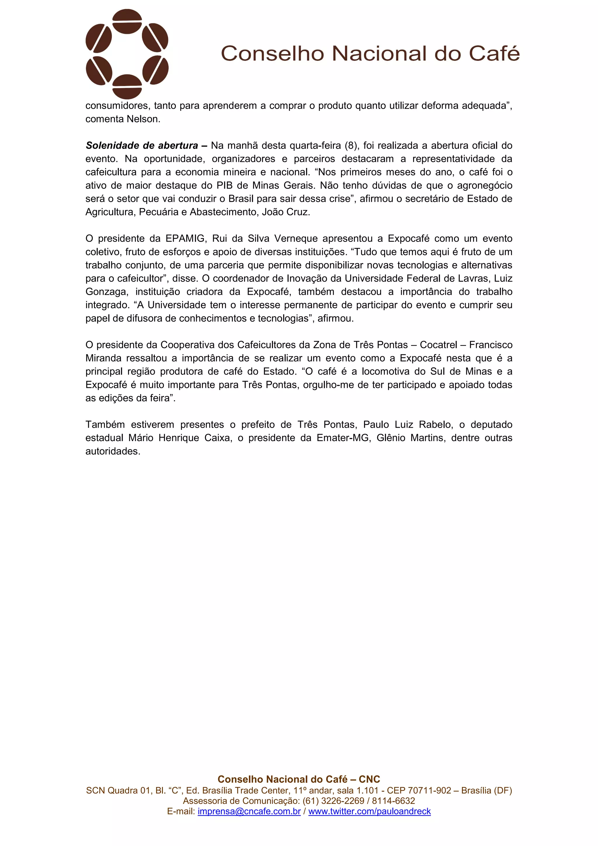 Conselho Nacional do Café – CNC
SCN Quadra 01, Bl. “C”, Ed. Brasília Trade Center, 11º andar, sala 1.101 - CEP 70711-902 – Brasília (DF)
Assessoria de Comunicação: (61) 3226-2269 / 8114-6632
E-mail: imprensa@cncafe.com.br / www.twitter.com/pauloandreck
consumidores, tanto para aprenderem a comprar o produto quanto utilizar deforma adequada”,
comenta Nelson.
Solenidade de abertura – Na manhã desta quarta-feira (8), foi realizada a abertura oficial do
evento. Na oportunidade, organizadores e parceiros destacaram a representatividade da
cafeicultura para a economia mineira e nacional. “Nos primeiros meses do ano, o café foi o
ativo de maior destaque do PIB de Minas Gerais. Não tenho dúvidas de que o agronegócio
será o setor que vai conduzir o Brasil para sair dessa crise”, afirmou o secretário de Estado de
Agricultura, Pecuária e Abastecimento, João Cruz.
O presidente da EPAMIG, Rui da Silva Verneque apresentou a Expocafé como um evento
coletivo, fruto de esforços e apoio de diversas instituições. “Tudo que temos aqui é fruto de um
trabalho conjunto, de uma parceria que permite disponibilizar novas tecnologias e alternativas
para o cafeicultor”, disse. O coordenador de Inovação da Universidade Federal de Lavras, Luiz
Gonzaga, instituição criadora da Expocafé, também destacou a importância do trabalho
integrado. “A Universidade tem o interesse permanente de participar do evento e cumprir seu
papel de difusora de conhecimentos e tecnologias”, afirmou.
O presidente da Cooperativa dos Cafeicultores da Zona de Três Pontas – Cocatrel – Francisco
Miranda ressaltou a importância de se realizar um evento como a Expocafé nesta que é a
principal região produtora de café do Estado. “O café é a locomotiva do Sul de Minas e a
Expocafé é muito importante para Três Pontas, orgulho-me de ter participado e apoiado todas
as edições da feira”.
Também estiverem presentes o prefeito de Três Pontas, Paulo Luiz Rabelo, o deputado
estadual Mário Henrique Caixa, o presidente da Emater-MG, Glênio Martins, dentre outras
autoridades.
 