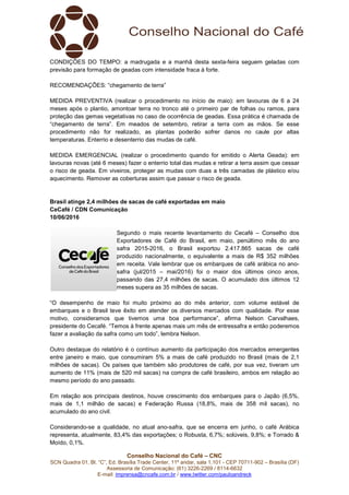 Conselho Nacional do Café – CNC
SCN Quadra 01, Bl. “C”, Ed. Brasília Trade Center, 11º andar, sala 1.101 - CEP 70711-902 – Brasília (DF)
Assessoria de Comunicação: (61) 3226-2269 / 8114-6632
E-mail: imprensa@cncafe.com.br / www.twitter.com/pauloandreck
CONDIÇÕES DO TEMPO: a madrugada e a manhã desta sexta-feira seguem geladas com
previsão para formação de geadas com intensidade fraca à forte.
RECOMENDAÇÕES: “chegamento de terra”
MEDIDA PREVENTIVA (realizar o procedimento no início de maio): em lavouras de 6 a 24
meses após o plantio, amontoar terra no tronco até o primeiro par de folhas ou ramos, para
proteção das gemas vegetativas no caso de ocorrência de geadas. Essa prática é chamada de
“chegamento de terra”. Em meados de setembro, retirar a terra com as mãos. Se esse
procedimento não for realizado, as plantas poderão sofrer danos no caule por altas
temperaturas. Enterrio e desenterrio das mudas de café.
MEDIDA EMERGENCIAL (realizar o procedimento quando for emitido o Alerta Geada): em
lavouras novas (até 6 meses) fazer o enterrio total das mudas e retirar a terra assim que cessar
o risco de geada. Em viveiros, proteger as mudas com duas a três camadas de plástico e/ou
aquecimento. Remover as coberturas assim que passar o risco de geada.
Brasil atinge 2,4 milhões de sacas de café exportadas em maio
CeCafé / CDN Comunicação
10/06/2016
Segundo o mais recente levantamento do Cecafé – Conselho dos
Exportadores de Café do Brasil, em maio, penúltimo mês do ano
safra 2015-2016, o Brasil exportou 2.417.865 sacas de café
produzido nacionalmente, o equivalente a mais de R$ 352 milhões
em receita. Vale lembrar que os embarques de café arábica no ano-
safra (jul/2015 – mai/2016) foi o maior dos últimos cinco anos,
passando das 27,4 milhões de sacas. O acumulado dos últimos 12
meses supera as 35 milhões de sacas.
“O desempenho de maio foi muito próximo ao do mês anterior, com volume estável de
embarques e o Brasil teve êxito em atender os diversos mercados com qualidade. Por esse
motivo, consideramos que tivemos uma boa performance”, afirma Nelson Carvalhaes,
presidente do Cecafé. “Temos à frente apenas mais um mês de entressafra e então poderemos
fazer a avaliação da safra como um todo”, lembra Nelson.
Outro destaque do relatório é o contínuo aumento da participação dos mercados emergentes
entre janeiro e maio, que consumiram 5% a mais de café produzido no Brasil (mais de 2,1
milhões de sacas). Os países que também são produtores de café, por sua vez, tiveram um
aumento de 11% (mais de 520 mil sacas) na compra de café brasileiro, ambos em relação ao
mesmo período do ano passado.
Em relação aos principais destinos, houve crescimento dos embarques para o Japão (6,5%,
mais de 1,1 milhão de sacas) e Federação Russa (18,8%, mais de 358 mil sacas), no
acumulado do ano civil.
Considerando-se a qualidade, no atual ano-safra, que se encerra em junho, o café Arábica
representa, atualmente, 83,4% das exportações; o Robusta, 6,7%; solúveis, 9,8%; e Torrado &
Moído, 0,1%.
 