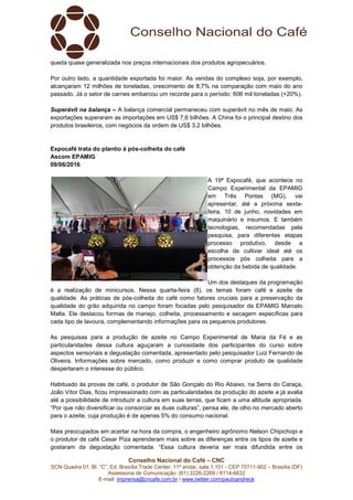 Conselho Nacional do Café – CNC
SCN Quadra 01, Bl. “C”, Ed. Brasília Trade Center, 11º andar, sala 1.101 - CEP 70711-902 – Brasília (DF)
Assessoria de Comunicação: (61) 3226-2269 / 8114-6632
E-mail: imprensa@cncafe.com.br / www.twitter.com/pauloandreck
queda quase generalizada nos preços internacionais dos produtos agropecuários.
Por outro lado, a quantidade exportada foi maior. As vendas do complexo soja, por exemplo,
alcançaram 12 milhões de toneladas, crescimento de 8,7% na comparação com maio do ano
passado. Já o setor de carnes embarcou um recorde para o período: 606 mil toneladas (+20%).
Superávit na balança – A balança comercial permaneceu com superávit no mês de maio. As
exportações superaram as importações em US$ 7,6 bilhões. A China foi o principal destino dos
produtos brasileiros, com negócios da ordem de US$ 3,2 bilhões.
Expocafé trata do plantio à pós-colheita do café
Ascom EPAMIG
09/06/2016
A 19ª Expocafé, que acontece no
Campo Experimental da EPAMIG
em Três Pontas (MG), vai
apresentar, até a próxima sexta-
feira, 10 de junho, novidades em
maquinário e insumos. E também
tecnologias, recomendadas pela
pesquisa, para diferentes etapas
processo produtivo, desde a
escolha da cultivar ideal até os
processos pós colheita para a
obtenção da bebida de qualidade.
Um dos destaques da programação
é a realização de minicursos. Nessa quarta-feira (8), os temas foram café e azeite de
qualidade. As práticas de pós-colheita do café como fatores cruciais para a preservação da
qualidade do grão adquirida no campo foram focadas pelo pesquisador da EPAMIG Marcelo
Malta. Ele destacou formas de manejo, colheita, processamento e secagem específicas para
cada tipo de lavoura, complementando informações para os pequenos produtores.
As pesquisas para a produção de azeite no Campo Experimental de Maria da Fé e as
particularidades dessa cultura aguçaram a curiosidade dos participantes do curso sobre
aspectos sensoriais e degustação comentada, apresentado pelo pesquisador Luiz Fernando de
Oliveira. Informações sobre mercado, como produzir e como comprar produto de qualidade
despertaram o interesse do público.
Habituado às provas de café, o produtor de São Gonçalo do Rio Abaixo, na Serra do Caraça,
João Vítor Dias, ficou impressionado com as particularidades da produção do azeite e já avalia
até a possibilidade de introduzir a cultura em suas terras, que ficam a uma altitude apropriada.
“Por que não diversificar ou consorciar as duas culturas”, pensa ele, de olho no mercado aberto
para o azeite, cuja produção é de apenas 5% do consumo nacional.
Mais preocupados em acertar na hora da compra, o engenheiro agrônomo Nelson Chipichopi e
o produtor de café Cesar Piza aprenderam mais sobre as diferenças entre os tipos de azeite e
gostaram da degustação comentada. “Essa cultura deveria ser mais difundida entre os
 