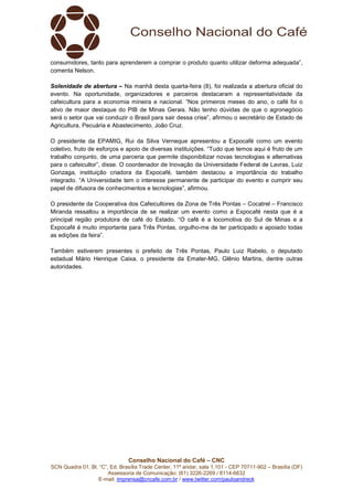 Conselho Nacional do Café – CNC
SCN Quadra 01, Bl. “C”, Ed. Brasília Trade Center, 11º andar, sala 1.101 - CEP 70711-902 – Brasília (DF)
Assessoria de Comunicação: (61) 3226-2269 / 8114-6632
E-mail: imprensa@cncafe.com.br / www.twitter.com/pauloandreck
consumidores, tanto para aprenderem a comprar o produto quanto utilizar deforma adequada”,
comenta Nelson.
Solenidade de abertura – Na manhã desta quarta-feira (8), foi realizada a abertura oficial do
evento. Na oportunidade, organizadores e parceiros destacaram a representatividade da
cafeicultura para a economia mineira e nacional. “Nos primeiros meses do ano, o café foi o
ativo de maior destaque do PIB de Minas Gerais. Não tenho dúvidas de que o agronegócio
será o setor que vai conduzir o Brasil para sair dessa crise”, afirmou o secretário de Estado de
Agricultura, Pecuária e Abastecimento, João Cruz.
O presidente da EPAMIG, Rui da Silva Verneque apresentou a Expocafé como um evento
coletivo, fruto de esforços e apoio de diversas instituições. “Tudo que temos aqui é fruto de um
trabalho conjunto, de uma parceria que permite disponibilizar novas tecnologias e alternativas
para o cafeicultor”, disse. O coordenador de Inovação da Universidade Federal de Lavras, Luiz
Gonzaga, instituição criadora da Expocafé, também destacou a importância do trabalho
integrado. “A Universidade tem o interesse permanente de participar do evento e cumprir seu
papel de difusora de conhecimentos e tecnologias”, afirmou.
O presidente da Cooperativa dos Cafeicultores da Zona de Três Pontas – Cocatrel – Francisco
Miranda ressaltou a importância de se realizar um evento como a Expocafé nesta que é a
principal região produtora de café do Estado. “O café é a locomotiva do Sul de Minas e a
Expocafé é muito importante para Três Pontas, orgulho-me de ter participado e apoiado todas
as edições da feira”.
Também estiverem presentes o prefeito de Três Pontas, Paulo Luiz Rabelo, o deputado
estadual Mário Henrique Caixa, o presidente da Emater-MG, Glênio Martins, dentre outras
autoridades.
 