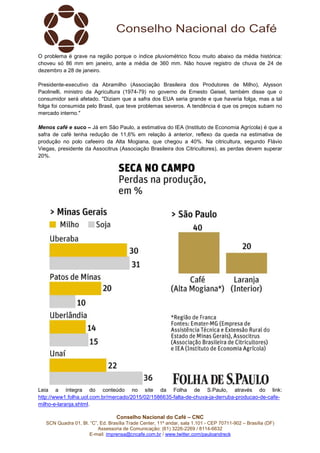 Conselho Nacional do Café – CNC
SCN Quadra 01, Bl. “C”, Ed. Brasília Trade Center, 11º andar, sala 1.101 - CEP 70711-902 – Brasília (DF)
Assessoria de Comunicação: (61) 3226-2269 / 8114-6632
E-mail: imprensa@cncafe.com.br / www.twitter.com/pauloandreck
O problema é grave na região porque o índice pluviométrico ficou muito abaixo da média histórica:
choveu só 86 mm em janeiro, ante a média de 360 mm. Não houve registro de chuva de 24 de
dezembro a 28 de janeiro.
Presidente-executivo da Abramilho (Associação Brasileira dos Produtores de Milho), Alysson
Paolinelli, ministro da Agricultura (1974-79) no governo de Ernesto Geisel, também disse que o
consumidor será afetado. "Diziam que a safra dos EUA seria grande e que haveria folga, mas a tal
folga foi consumida pelo Brasil, que teve problemas severos. A tendência é que os preços subam no
mercado interno."
Menos café e suco – Já em São Paulo, a estimativa do IEA (Instituto de Economia Agrícola) é que a
safra de café tenha redução de 11,6% em relação à anterior, reflexo da queda na estimativa de
produção no polo cafeeiro da Alta Mogiana, que chegou a 40%. Na citricultura, segundo Flávio
Viegas, presidente da Associtrus (Associação Brasileira dos Citricultores), as perdas devem superar
20%.
Leia a íntegra do conteúdo no site da Folha de S.Paulo, através do link:
http://www1.folha.uol.com.br/mercado/2015/02/1586635-falta-de-chuva-ja-derruba-producao-de-cafe-
milho-e-laranja.shtml.
 