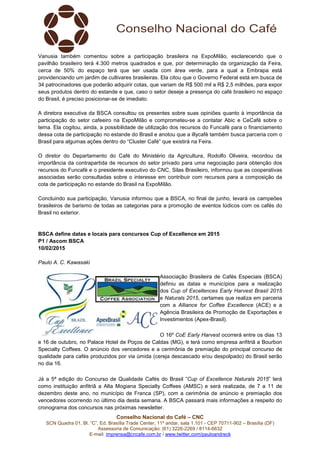 Conselho Nacional do Café – CNC
SCN Quadra 01, Bl. “C”, Ed. Brasília Trade Center, 11º andar, sala 1.101 - CEP 70711-902 – Brasília (DF)
Assessoria de Comunicação: (61) 3226-2269 / 8114-6632
E-mail: imprensa@cncafe.com.br / www.twitter.com/pauloandreck
Vanusia também comentou sobre a participação brasileira na ExpoMilão, esclarecendo que o
pavilhão brasileiro terá 4.300 metros quadrados e que, por determinação da organização da Feira,
cerca de 50% do espaço terá que ser usada com área verde, para a qual a Embrapa está
providenciando um jardim de cultivares brasileiras. Ela citou que o Governo Federal está em busca de
34 patrocinadores que poderão adquirir cotas, que variam de R$ 500 mil a R$ 2,5 milhões, para expor
seus produtos dentro do estande e que, caso o setor deseje a presença do café brasileiro no espaço
do Brasil, é preciso posicionar-se de imediato.
A diretora executiva da BSCA consultou os presentes sobre suas opiniões quanto à importância da
participação do setor cafeeiro na ExpoMilão e comprometeu-se a contatar Abic e CeCafé sobre o
tema. Ela cogitou, ainda, a possibilidade de utilização dos recursos do Funcafé para o financiamento
dessa cota de participação no estande do Brasil e anotou que a illycafè também busca parceria com o
Brasil para algumas ações dentro do “Cluster Café” que existirá na Feira.
O diretor do Departamento do Café do Ministério da Agricultura, Rodolfo Oliveira, recordou da
importância da contrapartida de recursos do setor privado para uma negociação para obtenção dos
recursos do Funcafé e o presidente executivo do CNC, Silas Brasileiro, informou que as cooperativas
associadas serão consultadas sobre o interesse em contribuir com recursos para a composição da
cota de participação no estande do Brasil na ExpoMilão.
Concluindo sua participação, Vanusia informou que a BSCA, no final de junho, levará os campeões
brasileiros de barismo de todas as categorias para a promoção de eventos lúdicos com os cafés do
Brasil no exterior.
BSCA define datas e locais para concursos Cup of Excellence em 2015
P1 / Ascom BSCA
10/02/2015
Paulo A. C. Kawasaki
Associação Brasileira de Cafés Especiais (BSCA)
definiu as datas e municípios para a realização
dos Cup of Excellences Early Harvest Brasil 2015
e Naturals 2015, certames que realiza em parceria
com a Alliance for Coffee Excellence (ACE) e a
Agência Brasileira de Promoção de Exportações e
Investimentos (Apex-Brasil).
O 16º CoE Early Harvest ocorrerá entre os dias 13
e 16 de outubro, no Palace Hotel de Poços de Caldas (MG), e terá como empresa anfitriã a Bourbon
Specialty Coffees. O anúncio dos vencedores e a cerimônia de premiação do principal concurso de
qualidade para cafés produzidos por via úmida (cereja descascado e/ou despolpado) do Brasil serão
no dia 16.
Já a 5ª edição do Concurso de Qualidade Cafés do Brasil “Cup of Excellence Naturals 2015” terá
como instituição anfitriã a Alta Mogiana Specialty Coffees (AMSC) e será realizada, de 7 a 11 de
dezembro deste ano, no município de Franca (SP), com a cerimônia de anúncio e premiação dos
vencedores ocorrendo no último dia desta semana. A BSCA passará mais informações a respeito do
cronograma dos concursos nas próximas newsletter.
 