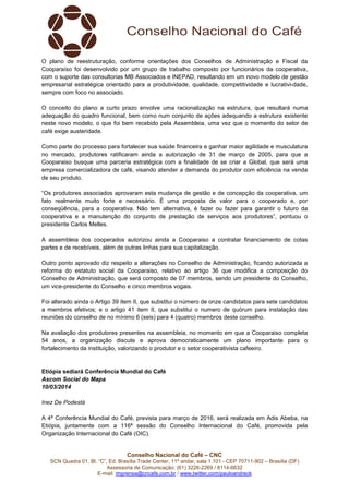 Conselho Nacional do Café – CNC
SCN Quadra 01, Bl. “C”, Ed. Brasília Trade Center, 11º andar, sala 1.101 - CEP 70711-902 – Brasília (DF)
Assessoria de Comunicação: (61) 3226-2269 / 8114-6632
E-mail: imprensa@cncafe.com.br / www.twitter.com/pauloandreck
O plano de reestruturação, conforme orientações dos Conselhos de Administração e Fiscal da
Cooparaíso foi desenvolvido por um grupo de trabalho composto por funcionários da cooperativa,
com o suporte das consultorias MB Associados e INEPAD, resultando em um novo modelo de gestão
empresarial estratégica orientado para a produtividade, qualidade, competitividade e lucrativi-dade,
sempre com foco no associado.
O conceito do plano a curto prazo envolve uma racionalização na estrutura, que resultará numa
adequação do quadro funcional, bem como num conjunto de ações adequando a estrutura existente
neste novo modelo, o que foi bem recebido pela Assembleia, uma vez que o momento do setor de
café exige austeridade.
Como parte do processo para fortalecer sua saúde financeira e ganhar maior agilidade e musculatura
no mercado, produtores ratificaram ainda a autorização de 31 de março de 2005, para que a
Cooparaiso busque uma parceria estratégica com a finalidade de se criar a Global, que será uma
empresa comercializadora de café, visando atender a demanda do produtor com eficiência na venda
de seu produto.
“Os produtores associados aprovaram esta mudança de gestão e de concepção da cooperativa, um
fato realmente muito forte e necessário. É uma proposta de valor para o cooperado e, por
conseqüência, para a cooperativa. Não tem alternativa, é fazer ou fazer para garantir o futuro da
cooperativa e a manutenção do conjunto de prestação de serviços aos produtores”, pontuou o
presidente Carlos Melles.
A assembleia dos cooperados autorizou ainda a Cooparaiso a contratar financiamento de cotas
partes e de recebíveis, além de outras linhas para sua capitalização.
Outro ponto aprovado diz respeito a alterações no Conselho de Administração, ficando autorizada a
reforma do estatuto social da Cooparaiso, relativo ao artigo 36 que modifica a composição do
Conselho de Administração, que será composto de 07 membros, sendo um presidente do Conselho,
um vice-presidente do Conselho e cinco membros vogais.
Foi alterado ainda o Artigo 39 item II, que substitui o número de onze candidatos para sete candidatos
a membros efetivos; e o artigo 41 item II, que substitui o numero de quórum para instalação das
reuniões do conselho de no mínimo 6 (seis) para 4 (quatro) membros deste conselho.
Na avaliação dos produtores presentes na assembleia, no momento em que a Cooparaiso completa
54 anos, a organização discute e aprova democraticamente um plano importante para o
fortalecimento da instituição, valorizando o produtor e o setor cooperativista cafeeiro.
Etiópia sediará Conferência Mundial do Café
Ascom Social do Mapa
10/03/2014
Inez De Podestà
A 4ª Conferência Mundial do Café, prevista para março de 2016, será realizada em Adis Abeba, na
Etiópia, juntamente com a 116ª sessão do Conselho Internacional do Café, promovida pela
Organização Internacional do Café (OIC).
 