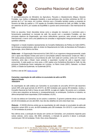 Conselho Nacional do Café – CNC
SCN Quadra 01, Bl. “C”, Ed. Brasília Trade Center, 11º andar, sala 1.101 - CEP 70711-902 – Brasília (DF)
Assessoria de Comunicação: (61) 3226-2269 / 8114-6632
E-mail: imprensa@cncafe.com.br / www.twitter.com/pauloandreck
O secretário-executivo do Ministério da Agricultura, Pecuária e Abastecimento (Mapa), Gerardo
Fontelles, que chefiou a delegação brasileira, a qual participou das reuniões ordinárias da OIC no
período de 3 a 7 de março, em Londres, informou que o Conselho também aceitou a proposta do
Governo da Itália de realizar a 115ª sessão do Conselho Internacional do Café, em Milão, na Itália,
em setembro de 2015, por ocasião da ExpoMilão e quando será comemorado o Dia Internacional do
Café.
Entre os assuntos, foram discutidos temas como a situação do mercado e o seminário para o
fornecimento sustentável no mercado de café. De acordo com o secretário Fontelles, um dos
principais objetivos da Organização, que reúne cafeicultores, governos, setor privado e agências
internacionais, é servir como uma plataforma de consultas e negociações intergovemamentais sobre
questões cafeeiras.
Integraram a missão brasileira representantes do Conselho Deliberativo da Política do Café (CDPC),
da Embrapa e parlamentares, além do diretor do Departamento do Café, da Secretaria de Produção e
Agroenergia, Janio Zeferino da Silva.
Saiba mais – A Organização Internacional do Café (OIC) é um organismo intergovernamental, criado
com o apoio das Nações Unidas para servir à comunidade cafeeira internacional. Criada em 1963, a
OIC reúne países produtores e consumidores de café. Com sede em Londres, conta com 72 países-
membros, entre eles o Brasil, maior produtor e exportador mundial de café e segundo maior
consumidor. A cada quatro ou cinco anos, a OIC realiza uma Conferência Mundial do Café. As três
primeiras Conferências foram realizadas em Londres, no Reino Unido (2001); Salvador, no Brasil
(2005); e Cidade da Guatemala, na Guatemala (2010).
Confira o site da OIC (www.ico.org)
Camarões: exportação de café arábica no acumulado da safra cai 85%
Agência Estado
10/03/2014
As exportações de café arábica por Camarões no acumulado do ano-safra 2013/14 até dezembro
caíram 85% ante igual período de 2012/13, de 605 toneladas para apenas 88 toneladas, revelou o
Conselho Nacional de Café e Cacau do país (NCCB, na sigla em inglês). De acordo com a entidade,
o clima seco prejudicou as lavouras e, consequentemente, os embarques. Conforme a indústria, na
última temporada foram exportadas 2.524 toneladas (+5,5%).
O ciclo de arábica em Camarões vai de outubro a setembro. O governo pretende elevar a produção
em 25 mil toneladas por ano até 2020, mas não deu detalhes de como deve fazer isso.
Robusta – O NCCB informou ainda que as exportações de café robusta no acumulado da safra até
dezembro caíram 65% no ano, de 629 toneladas para 236 toneladas. Em 2012/13, o país embarcou
14.724 toneladas do produto.
Nos últimos anos, a produção de robusta vem caindo em Camarões, com produtores migrando para
outras culturas, como cacau. Até 2020, entretanto, a intenção do governo é elevar a produção
nacional para 100 mil toneladas. Fonte: Dow Jones Newswires.
 