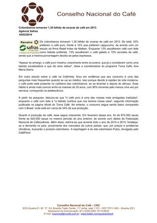 Conselho Nacional do Café – CNC
SCN Quadra 01, Bl. “C”, Ed. Brasília Trade Center, 11º andar, sala 1.101 - CEP 70711-902 – Brasília (DF)
Assessoria de Comunicação: (61) 3226-2269 / 8114-6632
E-mail: imprensa@cncafe.com.br / www.twitter.com/pauloandreck
Colombianos tomaram 1,35 bilhão de xícaras de café em 2013
Agência Safras
10/03/2014
Os colombianos tomaram 1,35 bilhão de xícaras de café em 2013. Do total, 33%
preferem o café puro, frente a 14% que preferem cappuccino, de acordo com um
estudo da firma Retail Index da Nielsen. Enquanto 13% escolheram café com leite
como bebida preferida, 13% escolheram o café gelado e 10% sorvetes de café,
sendo que a mesma porcentagem decidiu-se pelos expressos.
"Apesar do amargo, o café puro mostrou crescimento entre os jovens, que já o consideram como uma
bebida socializadora e que dá certo status", disse a coordenadora do programa Toma Café, Ana
María Sierra.
Em outro estudo sobre o café na Colômbia, ficou em evidência que seu consumo é uma das
perguntas mais frequentes quando se vai ao médico. Isso porque devido à rapidez da vida moderna,
o café preto está presente no cotidiano dos colombianos, ao se levantar e depois do almoço. Esse
hábito é ainda mais comum entre os maiores de 30 anos, com 90% tomando pelo menos uma vez por
semana, começando na adolescência.
A partir da pesquisa, deduziu-se que "o café puro é uma das nossas mais arraigadas tradições",
enquanto o café com leite é "a bebida nutritiva que nos lembra nossa casa", segundo informação
publicada na página oficial do Toma Café. No entanto, o consumo segue sendo baixo comparado
com o Brasil, onde está em cerca de 34% de sua produção.
Quanto à produção de café, essa segue crescendo. Em fevereiro desse ano, foi de 874.000 sacas
frente as 625.000 sacas no mesmo período do ano anterior, de acordo com dados da Federação
Nacional de Cafeicultores. Além disso, estima-se que durante todo o ano de 2014 e 2015, fortaleça-
se a demanda no país, proveniente dos mercados de outros países, que, por preços e problemas
climáticos, buscarão o produto colombiano. A reportagem é do site colombiano Pulzo, divulgada pelo
CaféPoint.
 