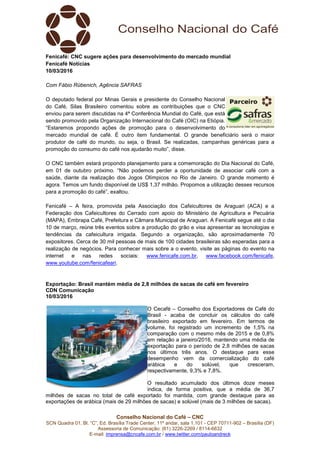 Conselho Nacional do Café – CNC
SCN Quadra 01, Bl. “C”, Ed. Brasília Trade Center, 11º andar, sala 1.101 - CEP 70711-902 – Brasília (DF)
Assessoria de Comunicação: (61) 3226-2269 / 8114-6632
E-mail: imprensa@cncafe.com.br / www.twitter.com/pauloandreck
Fenicafé: CNC sugere ações para desenvolvimento do mercado mundial
Fenicafé Notícias
10/03/2016
Com Fábio Rübenich, Agência SAFRAS
O deputado federal por Minas Gerais e presidente do Conselho Nacional
do Café, Silas Brasileiro comentou sobre as contribuições que o CNC
enviou para serem discutidas na 4ª Conferência Mundial do Café, que está
sendo promovido pela Organização Internacional do Café (OIC) na Etiópia.
“Estaremos propondo ações de promoção para o desenvolvimento do
mercado mundial de café. É outro item fundamental. O grande beneficiário será o maior
produtor de café do mundo, ou seja, o Brasil. Se realizadas, campanhas genéricas para a
promoção do consumo do café nos ajudarão muito”, disse.
O CNC também estará propondo planejamento para a comemoração do Dia Nacional do Café,
em 01 de outubro próximo. “Não podemos perder a oportunidade de associar café com a
saúde, diante da realização dos Jogos Olímpicos no Rio de Janeiro. O grande momento é
agora. Temos um fundo disponível de US$ 1,37 milhão. Propomos a utilização desses recursos
para a promoção do café”, exaltou.
Fenicafé – A feira, promovida pela Associação dos Cafeicultores de Araguari (ACA) e a
Federação dos Cafeicultores do Cerrado com apoio do Ministério de Agricultura e Pecuária
(MAPA), Embrapa Café, Prefeitura e Câmara Municipal de Araguari. A Fenicafé segue até o dia
10 de março, reúne três eventos sobre a produção do grão e visa apresentar as tecnologias e
tendências da cafeicultura irrigada. Segundo a organização, são aproximadamente 70
expositores. Cerca de 30 mil pessoas de mais de 100 cidades brasileiras são esperadas para a
realização de negócios. Para conhecer mais sobre a o evento, visite as páginas do evento na
internet e nas redes sociais: www.fenicafe.com.br, www.facebook.com/fenicafe,
www.youtube.com/fenicafeari.
Exportação: Brasil mantém média de 2,8 milhões de sacas de café em fevereiro
CDN Comunicação
10/03/2016
O Cecafé – Conselho dos Exportadores de Café do
Brasil - acaba de concluir os cálculos do café
brasileiro exportado em fevereiro. Em termos de
volume, foi registrado um incremento de 1,5% na
comparação com o mesmo mês de 2015 e de 0,8%
em relação a janeiro/2016, mantendo uma média de
exportação para o período de 2,8 milhões de sacas
nos últimos três anos. O destaque para esse
desempenho vem da comercialização do café
arábica e do solúvel, que cresceram,
respectivamente, 9,3% e 7,8%.
O resultado acumulado dos últimos doze meses
indica, de forma positiva, que a média de 36,7
milhões de sacas no total de café exportado foi mantida, com grande destaque para as
exportações de arábica (mais de 29 milhões de sacas) e solúvel (mais de 3 milhões de sacas).
 