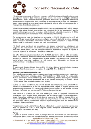 Conselho Nacional do Café – CNC
SCN Quadra 01, Bl. “C”, Ed. Brasília Trade Center, 11º andar, sala 1.101 - CEP 70711-902 – Brasília (DF)
Assessoria de Comunicação: (61) 3226-2269 / 8114-6632
E-mail: imprensa@cncafe.com.br / www.twitter.com/pauloandreck
“Os volumes embarcados em fevereiro mostram a eficiência dos produtores brasileiros, que
conseguiram manter o bom nível de produção mesmo em meio a condições climáticas
desfavoráveis”, afirma Nelson Carvalhaes, presidente do CeCafé. “É importante lembrar que
esses resultados foram obtidos ainda no período de entressafra, que vai durar por mais três ou
quatro meses, quando teremos as primeiras colheitas da próxima safra (primeiro de conilon e,
na sequência, de arábica)”, prossegue.
No período acumulado de janeiro a fevereiro de 2016, houve uma redução de 4,4% no volume,
puxado pela queda do café tipo conilon, que representa 2,6% das exportações. Isso foi
parcialmente compensado pelos embarques estáveis de café arábica (com aumento de 3%) e
de industrializados (com aumento de 11,9%, incluindo solúvel e torrado).
Os embarques de café do Brasil para o ano-safra 2015/2016 (iniciado em julho/15 até
fevereiro/16, por enquanto) apresentaram um ligeiro incremento de 0,5%, o melhor resultado
para o período na mesma base comparativa dos últimos 5 anos, destacando-se o desempenho
superior de 4,2% do arábica e de 4,9% dos cafés industrializados.
“O Brasil segue atendendo as expectativas dos países consumidores, satisfazendo as
exigências dos consumidores com muitas variedades de qualidade. Tudo indica que a próxima
safra será ainda melhor, pois as condições climáticas mostram-se propícias a suportar a
produção e garantir os embarques”, acrescenta Carvalhaes.
Os cafés diferenciados já representam cerca de 19,9% do volume total de cafés exportados,
sendo 84% deles com destino aos dez maiores importadores do mundo. Há uma tendência de
aumento do consumo dos cafés especiais, ou seja, aqueles com algum tipo de certificação,
como origem, gourmets, orgânicos ou até mesmo com diferenciais em termos de
sustentabilidade e condições socioambientais.
Preço
O preço médio da saca de café ficou em US$ 147,95 e o ágio no período ficou em cerca de
30%, beneficiando os produtores no repasse do preço FOB (Free On Board).
América Central tem aumento de 258%
Com relação aos mercados, os principais consumidores mundiais mostraram um crescimento
no volume. Foram mais embarques para a América do Norte (+3%), Ásia (+7%, sendo Japão,
Turquia e Coréia do Sul responsáveis por 68% desse total), América do Sul (+6%), Oceania
(+48%, sendo a Austrália responsável por 87,8% destes embarques) e América Central
(+258%, sendo Cuba o maior importador, com 46,3%).
Quanto aos blocos econômicos, no aumento de 20% dos embarques para o Oriente Médio,
destaca-se o incremento de 34,4% nas importações para a Turquia. Já no leste europeu, que
apresentou incremento de 10% com comparação ao mesmo período no ano anterior, o grande
destaque é a Rússia, que representou 64,4% dos embarques no grupo.
Vale destacar o aumento de 15% das exportações para os mercados consumidores
emergentes, como Turquia, Rússia e Coréia do Sul, representando 47,7% de participação no
grupo. Nos países produtores, onde se observa o aumento de 109%, o México obteve um
incremento de 61,3% nos volumes importados em comparação ao ano anterior. Ainda no grupo
dos produtores, México, Venezuela e Indonésia representam juntos 65% dos embarques do
Brasil para esse agrupamento.
Nos países emergentes, como Rússia, Turquia e Eslovênia, houve um aumento expressivo de
4,9% no período de 2011 a 2014, segundo dados divulgados recentemente pela OIC
(Organização Internacional do Café).
Portos
O porto de Santos continua sendo o principal local de escoamento da safra brasileira,
responsável por 85,9% do total de café embarcado, seguido pelos portos do Estado do Rio de
 