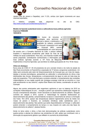Conselho Nacional do Café – CNC
SCN Quadra 01, Bl. “C”, Ed. Brasília Trade Center, 11º andar, sala 1.101 - CEP 70711-902 – Brasília (DF)
Assessoria de Comunicação: (61) 3226-2269 / 8114-6632
E-mail: imprensa@cncafe.com.br / www.twitter.com/pauloandreck
Janeiro (Rio de Janeiro e Sepetiba), com 11,3%, ambos com ligeiro incremento em seus
volumes exportados.
O relatório completo está disponível no site do CNC:
http://www.cncafe.com.br/site/interna.php?id=17
Modelo de fazenda sustentável ensina a cafeicultores boas práticas agrícolas
Imprensa FEMAGRI
10/03/2016
Em busca de recursos e
tecnologias para aprimorar as
técnicas e elevar o rendimento e a
qualidade do cafeeiro, produtores
da Cooxupé, cooperativa com sede
em Guaxupé (MG), querem
sustentabilidade em suas lavouras.
De acordo com o Conselho Nacional do Café, o parque cafeeiro
brasileiro é responsável anualmente pela oferta de mais de 20
milhões de sacas sustentáveis. Para isso, uma fazenda modelo está
sendo preparada, centralizando conhecimento e informações para
boas práticas agrícolas durante a 15ª Feira de Máquinas,
Implementos e Insumos Agrícolas, que acontece na cidade guaxupeana de 16 a 18 de março.
Clima em destaque
Numa área de 2.000 m², 35 mil produtores do sul e cerrado mineiro e do norte do estado de
São Paulo encontrarão na Fazendinha a exposição de 17 temas e programas sustentáveis. Um
deles será conduzido pelo setor de Geoprocessamento da Cooxupé que, por meio de mapas,
tabelas e recursos tecnológicos, apresentará ao cafeicultor o comportamento do clima e das
distribuições das chuvas, temperaturas e armazenamento de água no solo em toda área de
ação da cooperativa. "Fica mais fácil para o produtor entender o comportamento das condições
meteorológicas na sua região quando ele consegue enxergar onde ele se encontra e o que
está acontecendo no seu entorno", explica Éder Ribeiro dos Santos, coordenador do setor da
Cooxupé.
Alguns dos pontos antecipados pelo engenheiro agrônomo é que no balanço de 2015 as
condições meteorológicas do ano - exceção a janeiro que apresentou distribuição irregular de
chuvas e temperaturas elevadas - foram favoráveis ao desenvolvimento do cafeeiro. Situação
contrária em relação a 2014, quando a meteorologia foi bastante desfavorável ao
desenvolvimento das plantas, comprometendo na época o crescimento de ramos e a formação
dos frutos. "Em 2016, apesar das temperaturas estarem ligeiramente acima da média nos
meses de janeiro e fevereiro, as condições climáticas estão satisfatórias para o
desenvolvimento das plantas. Nos painéis que serão disponibilizados na Femagri, o cafeicultor
poderá entender o comportamento do tempo e o seu impacto em cada uma das fases de
desenvolvimento do cafeeiro", destaca Santos.
Ainda no tema sobre o clima, a feira terá demonstrações de práticas sustentáveis como
quebra-ventos e plantas de cobertura nas entrelinhas do café, ações que contribuem com a
diminuição do aquecimento global e que refletem no aumento da produtividade.
 