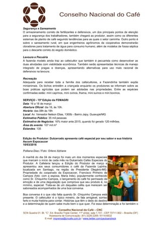 Conselho Nacional do Café – CNC
SCN Quadra 01, Bl. “C”, Ed. Brasília Trade Center, 11º andar, sala 1.101 - CEP 70711-902 – Brasília (DF)
Assessoria de Comunicação: (61) 3226-2269 / 8114-6632
E-mail: imprensa@cncafe.com.br / www.twitter.com/pauloandreck
Segurança e Saneamento
O armazenamento correto de fertilizantes e defensivos, um dos principais pontos de atenção
para a segurança dos trabalhadores, também chegará ao produtor, assim como os diferentes
sistemas de plantio de café seguindo tendências para as quais o setor caminha. Outro ponto é
sobre o saneamento rural, em que engenheiros agrônomos da cooperativa demonstrarão
cloradores para tratamento de água para consumo humano, além de modelos de fossa séptica
para o descarte correto do esgoto doméstico.
Lavoura e Pecuária
A fazenda modelo ainda traz ao cafeicultor que também é pecuarista como desenvolver as
duas atividades com viabilidade econômica. Também serão apresentadas técnicas de manejo
integrado de pragas e doenças, apresentando alternativas para uso mais racional de
defensivos na lavoura.
Recreação
Adequada para receber toda a família dos cafeicultores, a Fazendinha também expõe
minianimais. Os bichos entretêm a criançada enquanto os produtores se informam sobre as
boas práticas agrícolas que podem ser adotadas nas propriedades. Entre as espécies
confirmadas estão: mini caprinos, mini ovinos, lhama, mini suínos e mini bovinos.
SERVIÇO - 15ª Edição da FEMAGRI
Data: 16 a 18 de março
Abertura Oficial: dia 16, às 10h.
Horário: das 08h às 18h
Local: Av. Vereador Nelson Elias, 1300b - Bairro Japy, Guaxupé/MG
Estimativa Público: 35 mil pessoas
Estimativa de Negócios: 16% maior ante 2015, quando foi gerado 120 milhões.
Área do evento: 107 mil m²
Estandes: 135
Edição do Produtor: Dulcerrado apresenta café especial por seu sabor e sua história
Ascom Expocaccer
10/03/2016
Polliana Dias / Foto: Orleno Adriane
A manhã do dia 04 de março foi mais um dos momentos especiais
que marcam o início de cada mês na Dulcerrado Cafés Especiais do
Produtor. A Cafeteria lançou a Edição do Produtor de março e
apresentou aos seus consumidores o café da Fazenda Lajinha,
localizada em Santiago, na região de Presidente Olegário-MG.
Propriedade do cooperado da Expocaccer, Francisco Pinheiro de
Campos (foto: com a esposa, Maria Inês), popularmente conhecido
como Sr. Chiquinho Campos, o lançamento do café foi permeado de
emoção e de uma degustação que comprova que seu produto é, no
mínimo, especial. Trata-se de um daqueles cafés que merecem ser
saboreados acompanhados de uma boa conversa.
Boa conversa é o que não falta quando Sr. Chiquinho Campos está
presente. O cafeicultor é o típico mineiro, de fala amigável, sorriso
farto e muita história para contar. Histórias que têm o dedo do destino
e a determinação de quem sabe muito bem o que quer. Foi essa determinação e foi também o
 