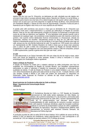 Conselho Nacional do Café – CNC
SCN Quadra 01, Bl. “C”, Ed. Brasília Trade Center, 11º andar, sala 1.101 - CEP 70711-902 – Brasília (DF)
Assessoria de Comunicação: (61) 3226-2269 / 8114-6632
E-mail: imprensa@cncafe.com.br / www.twitter.com/pauloandreck
destino que fez com que Sr. Chiquinho, se dedicasse ao café, atividade que ele rejeitou em
princípio e hoje colhe o sucesso advindo desta cultura. Nascido em Oliveira, no sul de Minas, o
produtor queria mesmo era criar bois e foi a determinação em não querer cultivar café que o fez
sonhar com os bois que o pai tinha adquirido na região de Patos de Minas, mais precisamente
em Presidente Olegário, e depois de dois anos de argumentação, Chiquinho mudou-se para a
fazenda do pai na região e deu início a um novo capítulo da sua história.
A paixão pelo café aconteceu aos poucos e hoje guia as atividades de Sr. Chiquinho que
contribuiu muito para o desenvolvimento e o sucesso da cafeicultura na Região do Cerrado
Mineiro. Hoje ao ver seu café estampando a Edição do Produtor na Dulcerrado a emoção toma
conta de sua fala ao relembrar sua trajetória. “É uma felicidade muito grande quando você é
destacado em qualquer lugar, nós produtores rurais trabalhamos para nós mesmos e dentro da
porteira, mas quando somos destacados ficamos emocionados e a Expocaccer, através da
Dulcerrado, resolveu me escolher, naturalmente porque eu devo ter um café bom. Minha
história é interessante porque eu sou do Sul de Minas e vim para Patos de Minas para fugir do
café, porque sou de uma família tradicional do café. Foi quando em 1976 recebi uma visita de
um representante do IBC (Instituto Brasileiro do Café) e disse que as terras eram propícias
para o cultivo de café e então nós começamos o plantio na Região do Cerrado Mineiro e
progredimos no café e chegamos a ter uma área grande e assim o café me conquistou, porque
o café é apaixonante, quando a gente entra não quer sair mais”, conta.
O café
O café selecionado é um Catuaí Vermelho IAC-144 com notas de chá de maçã e rosas, sabor
doce com toque de tangerina e nozes assadas. Acidez é cítrica e marcante e o corpo
amanteigado com finalização média e agradável.
Sobre a Edição do Produtor
A Edição do Produtor foi criada com o objetivo valorizar os cafés produzidos com foco na
qualidade, em microrregiões da Região do Cerrado Mineiro, que ressaltam características
particulares no sabor e valorizam o trabalho do cooperado na geração e continuidade da
qualidade da bebida. O café da Edição do Produtor é uma edição limitada e, por isso, conta
com vários fornecedores de grãos para este produto ao longo do ano. A edição oferece o café
nas versões Torrado e Moído e em Grão que podem ser apreciados ou adquiridos na
Dulcerrado Cafés Especiais do Produtor ou através da loja virtual acessando o site:
www.dulcerrado.com.br.
Brasil participa da Conferência Mundial do Café na Etiópia
Mapa - Assessoria de Comunicação Social
10/03/2016
Inez De Podestà
A 4ª Conferência Mundial do Café e a 116ª Sessão do Conselho
Internacional do Café estão sendo realizadas em Adis Abeba, na
Etiópia, até a próxima sexta-feira (11). Os encontros, promovidos pela
Organização Internacional do Café (OIC), reúnem representantes de
mais de 72 países-membros que discutem temas como
sustentabilidade do café, tendências do consumo mundial, comércio
do café especial, mudanças climáticas, papel da inovação e políticas
públicas no aumento da produtividade e preços do café e volatilidade.
O Ministério da Agricultura, Pecuária e Abastecimento (MAPA) está
representado no encontro pelo assessor Eduardo Sampaio, da
Secretaria de Política Agrícola.
A produção mundial de café na safra 2015/16 deve totalizar 143,4 milhões de sacas de 60 kg,
estimou a OIC na abertura da conferência, nessa segunda-feira (7). Isso corresponde a um
aumento de 1,4% em relação ao período anterior (141,4 milhões de sacas).
 