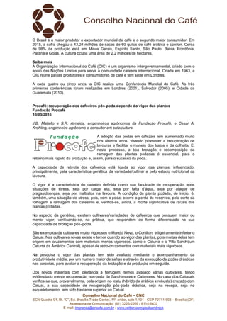 Conselho Nacional do Café – CNC
SCN Quadra 01, Bl. “C”, Ed. Brasília Trade Center, 11º andar, sala 1.101 - CEP 70711-902 – Brasília (DF)
Assessoria de Comunicação: (61) 3226-2269 / 8114-6632
E-mail: imprensa@cncafe.com.br / www.twitter.com/pauloandreck
O Brasil é o maior produtor e exportador mundial de café e o segundo maior consumidor. Em
2015, a safra chegou a 43,24 milhões de sacas de 60 quilos de café arábica e conilon. Cerca
de 98% da produção está em Minas Gerais, Espírito Santo, São Paulo, Bahia, Rondônia,
Paraná e Goiás. A cultura ocupa uma área de 2,2 milhões de hectares.
Saiba mais
A Organização Internacional do Café (OIC) é um organismo intergovernamental, criado com o
apoio das Nações Unidas para servir à comunidade cafeeira internacional. Criada em 1963, a
OIC reúne países produtores e consumidores de café e tem sede em Londres.
A cada quatro ou cinco anos, a OIC realiza uma Conferência Mundial do Café. As três
primeiras conferências foram realizadas em Londres (2001), Salvador (2005); e Cidade da
Guatemala (2010).
Procafé: recuperação dos cafeeiros pós-poda depende do vigor das plantas
Fundação Procafé
10/03/2016
J.B. Matiello e S.R. Almeida, engenheiros agrônomos da Fundação Procafé, e Cesar A.
Krohling, engenheiro agrônomo e consultor em cafeicultura
A adoção das podas em cafezais tem aumentado muito
nos últimos anos, visando promover a recuperação de
lavouras e facilitar o manejo dos tratos e da colheita. E,
neste processo, a boa brotação e recomposição da
ramagem das plantas podadas é essencial, para o
retorno mais rápido da produção e, assim, para o sucesso da poda.
A capacidade de rebrota dos cafeeiros está ligada ao vigor das plantas, influenciado,
principalmente, pela característica genética da variedade/cultivar e pelo estado nutricional da
lavoura.
O vigor é a característica do cafeeiro definida como sua faculdade de recuperação após
situações de stress, seja por carga alta, seja por falta d’água, seja por ataque de
pragas/doenças, seja por maltratos na lavoura. A condição da planta podada, de inicio, é,
também, uma situação de stress, pois, com a poda, ocorre a perda de reservas, pelo corte da
folhagem e ramagem dos cafeeiros e, verifica-se, ainda, a morte significativa de raízes das
plantas podadas.
No aspecto da genética, existem cultivares/variedades de cafeeiros que possuem maior ou
menor vigor, verificando-se, na prática, que respondem de forma diferenciada na sua
capacidade de brotação pós–poda.
São exemplos de cultivares muito vigorosos o Mundo Novo, o Conillon, e ligeiramente inferior o
Catuai. Nas cultivares novas existe o temor quando ao vigor das plantas, pois muitas delas tem
origem em cruzamentos com materiais menos vigorosos, como o Caturra e o Villa Sarchi(um
Caturra da América Central), apesar de retro-cruzamentos com materiais mais vigorosos.
Na pesquisa o vigor das plantas tem sido avaliado mediante o acompanhamento da
produtividade média, por um numero maior de safras e através da execução de podas drásticas
nas parcelas, para avaliar a recuperação da brotação e da produção em seguida.
Dos novos materiais com tolerância à ferrugem, temos avaliado várias cultivares, tendo
evidenciado menor recuperação pós-poda de Sarchimores e Catimores. No caso dos Catucais
verifica-se que, provavelmente, pela origem no Icatu (hibrido de arábica x robusta) cruzado com
Catuai, a sua capacidade de recuperação pós-poda drástica, seja na recepa, seja no
esqueletamento, tem sido bastante superior ao Catuai.
 