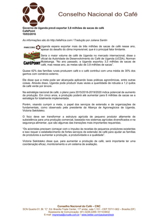 Conselho Nacional do Café – CNC
SCN Quadra 01, Bl. “C”, Ed. Brasília Trade Center, 11º andar, sala 1.101 - CEP 70711-902 – Brasília (DF)
Assessoria de Comunicação: (61) 3226-2269 / 8114-6632
E-mail: imprensa@cncafe.com.br / www.twitter.com/pauloandreck
Governo de Uganda prevê exportar 3,8 milhões de sacas de café
CaféPoint
10/03/2016
As informações são do http://allafrica.com / Tradução por Juliana Santin
Uganda espera exportar mais de três milhões de sacas de café nesse ano,
apesar do desafio do clima imprevisível, que é o principal fator limitante.
Seria o maior volume de café de Uganda no mercado internacional, disse o
oficial da Autoridade de Desenvolvimento do Café de Uganda (UCDA), Norman
Mutekanga. “No ano passado, a Uganda exportou 3,3 milhões de sacas de
café, mas nesse ano, as metas são de 3,8 milhões de sacas”.
Quase 42% das famílias rurais produzem café e o café contribui com uma média de 30% dos
ganhos com comércio externo.
Ele disse que a meta pode ser alcançada aplicando boas práticas agronômicas, entre outras
coisas. Através disso, Uganda pode produzir duas vezes a quantidade de robusta a 1,2 quilos
de café verde por árvore.
Na estratégia nacional de café, o plano para 2015/2016-2019/2020 indica potencial de aumento
da produção. Em cinco anos, a produção poderá até aumentar para 6 milhões de sacas se a
estratégia for totalmente implementada.
Porém, visando cumprir a meta, o papel dos serviços de extensão e de organizações de
fundamentais, como observado pela presidente da Aliança de Agronegócios de Uganda,
Victoria Sekitoleko.
O foco deve ser transformar a estrutura agrícola de pequeno produtor altamente de
subsistência para uma produção comercial, baseada nos sistemas agrícolas diversificados e na
segurança alimentar, que são algumas das transições mais importantes requeridas.
“Os acionistas precisam começar com o impulso às receitas de pequenos produtores existentes
e isso requer o estabelecimento de fortes serviços de extensão de café para ajudar as famílias
de produtores a aumentar a produção, a produtividade e a qualidade”.
Victoria Sekitoleko disse que, para aumentar a produção de café, será importante ter uma
coordenação eficaz, monitoramento e um sistema de avaliação.
 