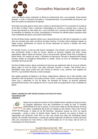 Conselho Nacional do Café – CNC
SCN Quadra 01, Bl. “C”, Ed. Brasília Trade Center, 11º andar, sala 1.101 - CEP 70711-902 – Brasília (DF)
Assessoria de Comunicação: (61) 3226-2269 / 8114-6632
E-mail: imprensa@cncafe.com.br / www.twitter.com/pauloandreck
conta dos baixos preços verificados no Brasil em praticamente todo o ano passado. Esses fatores
pesaram, e muito, no tamanho dos grãos e, consequentemente, na produtividade das lavouras, que
deve ficar abaixo da expectativa de agentes.
Outro fator que pode agravar ainda mais o cenário na temporada 2014/15 é a previsão de ocorrência
do El Niño no Brasil. Caso o fenômeno meteorológico se confirme, é possível que o volume de
chuvas seja elevado no meio deste ano, o que coincidiria com o período de colheita no Brasil. Além
de atrapalhar os trabalhos de campo, precipitações no momento da colheita podem prejudicar ainda
mais a qualidade dos grãos, que já está comprometida.
No Sul de Minas Gerais, agentes indicam que o desenvolvimento do café não foi adequado e a safra
deve ser marcada pela maior ocorrência de grãos chochos. O cenário esteve bastante irregular na
região mineira, dependendo do volume de chuvas observado na lavoura e também dos tratos
culturais realizados.
No Cerrado mineiro, os pés de café ficaram carregados, mas também com bastante grão chocho,
sem enchimento devido à falta de chuvas. Apenas as lavouras irrigadas que foram menos
prejudicadas. Alguns relatos de doenças, como a broca-do-café, agravam ainda mais a situação em
Minas Gerais. Em meados de março, o Ministério da Agricultura, Pecuária e Abastecimento (Mapa)
decretou estado de emergência fitossanitária no estado, devido ao risco da infestação da praga
causadora da broca-do-café.
Na Zona da Mata mineira, alguns produtores de lavouras que registraram falta de chuva já colheram
alguns grãos no final de março, mas estes estiveram chochos e miúdos. Vale lembrar que a
bienalidade nesta praça mineira tem sido inversa às demais e que, portanto, será negativa em
2014/15, o que também influencia a menor produção.
Nas regiões paulistas da Mogiana e de Garça, colaboradores relataram que a safra também pode
apresentar café mal granado e com grãos chochos. Porém, o prejuízo em ambas as praças deve ser
menor que o observado no Sul de Minas. No Noroeste do Paraná, as lavouras estiveram
aparentemente bonitas, mas a geada em 2013 e a seca neste ano prejudicaram muito a vitalidade da
planta.
Cepea: cotações do café robusta avançam com força em março
Cepea/Esalq USP
10/04/2014
Apesar de os preços do robusta no físico brasileiro terem oscilado ao longo de março,
as cotações registraram nova alta considerável na média do mês. O Indicador
CEPEA/ESALQ do tipo 6 peneira 13 acima teve média de R$ 263,25/saca de 60 kg
em março, considerável alta de 8% em relação ao mês anterior. Para o tipo 7/8 bica
corrida, a média foi de R$ 255,35/sc, expressivo avanço de 8,2% na mesma
comparação – ambos a retirar no Espírito Santo. Apesar do aumento nos preços no Brasil, as
negociações não ganharam muito ritmo no mês. Isso porque boa parte dos vendedores esteve
retraída. No mercado internacional, o contrato de robusta negociado na Bolsa de Londres (Euronext
Liffe) com vencimento em maio fechou a US$ 2.094/tonelada em 31 de março, alta de 2,5% na
comparação com 28 de fevereiro.
 