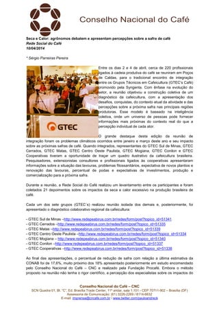 Conselho Nacional do Café – CNC
SCN Quadra 01, Bl. “C”, Ed. Brasília Trade Center, 11º andar, sala 1.101 - CEP 70711-902 – Brasília (DF)
Assessoria de Comunicação: (61) 3226-2269 / 8114-6632
E-mail: imprensa@cncafe.com.br / www.twitter.com/pauloandreck
Seca e Calor: agrônomos debatem e apresentam percepções sobre a safra de café
Rede Social do Café
10/04/2014
* Sérgio Parreiras Pereira
Entre os dias 2 e 4 de abril, cerca de 220 profissionais
ligados à cadeia produtiva do café se reuniram em Poços
de Caldas, para o tradicional encontro de integração
entre os Grupos Técnicos em Cafeicultura (GTEC’s Café)
promovido pela Syngenta. Com ênfase na evolução do
setor, a reunião objetivou a construção coletiva de um
diagnóstico da cafeicultura, com a apresentação dos
desafios, conquistas, do contexto atual da atividade e das
percepções sobre a próxima safra nas principais regiões
produtoras. Esse modelo é baseado na inteligência
coletiva, onde um universo de pessoas pode fornecer
informações mais próximas do contexto real do que a
percepção individual de cada ator.
O grande destaque desta edição da reunião de
integração foram os problemas climáticos ocorridos entre janeiro e março deste ano e seu impacto
sobre as próximas safras de café. Quando integrados, representantes do GTEC Sul de Minas, GTEC
Cerrados, GTEC Matas, GTEC Centro Oeste Paulista, GTEC Mogiana, GTEC Conilon e GTEC
Cooperativas tiveram a oportunidade de traçar um quadro ilustrativo da cafeicultura brasileira.
Pesquisadores, extensionistas consultores e profissionais ligados às cooperativas apresentaram
informações sobre a situação das lavouras, problemas fitossanitários, expectativa de novos plantios e
renovação das lavouras, percentual de podas e expectativas de investimentos, produção e
comercialização para a próxima safra.
Durante a reunião, a Rede Social do Café realizou um levantamento entre os participantes e foram
coletados 21 depoimentos sobre os impactos da seca e calor excessivo na produção brasileira de
café.
Cada um dos sete grupos (GTEC´s) realizou reunião isolada dos demais e, posteriormente, foi
apresentado o diagnóstico colaborativo regional da cafeicultura:
- GTEC Sul de Minas –http://www.redepeabirus.com.br/redes/form/post?topico_id=51341
- GTEC Cerrados –http://www.redepeabirus.com.br/redes/form/post?topico_id=51335
- GTEC Matas –http://www.redepeabirus.com.br/redes/form/post?topico_id=51339
- GTEC Centro Oeste Paulista –http://www.redepeabirus.com.br/redes/form/post?topico_id=51334
- GTEC Mogiana – http://www.redepeabirus.com.br/redes/form/post?topico_id=51340
- GTEC Conilon –http://www.redepeabirus.com.br/redes/form/post?topico_id=51337
- GTEC Cooperativas –http://www.redepeabirus.com.br/redes/form/post?topico_id=51338
Ao final das apresentações, o percentual de redução de safra com relação a última estimativa da
CONAB foi de 17,6%, muito próximo dos 18% apresentado posteriormente em estudo encomendado
pelo Conselho Nacional do Café – CNC e realizado pela Fundação Procafé. Embora o método
proposto na reunião não tenha o rigor científico, a percepção dos especialistas sobre os impactos do
 