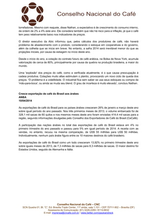 Conselho Nacional do Café – CNC
SCN Quadra 01, Bl. “C”, Ed. Brasília Trade Center, 11º andar, sala 1.101 - CEP 70711-902 – Brasília (DF)
Assessoria de Comunicação: (61) 3226-2269 / 8114-6632
E-mail: imprensa@cncafe.com.br / www.twitter.com/pauloandreck
torrefadoras. Mesmo com reajuste, disse Nathan, a expectativa é de crescimento do consumo interno,
da ordem de 2% a 4% este ano. Ele considera também que não há risco para a inflação, já que o café
tem peso relativamente baixo nos indicadores de preços.
O diretor executivo da Abic informou que, pelos cálculos dos produtores de café, não haverá
problema de abastecimento com o produto, considerando o estoque em cooperativas e do governo,
além da colheita que se inicia em breve. No entanto, a safra 2014 será inevitável menor do que as
projeções iniciais, por causa da estiagem no início deste ano.
Desde o início do ano, a cotação do contrato futuro de café arábica, na Bolsa de Nova York, acumula
valorização de cerca de 80%, principalmente por causa da quebra na produção brasileira, a maior do
mundo.
Uma 'explosão' dos preços do café, como a verificada atualmente, é o que causa preocupação à
cadeia produtiva. Cotações muito altas estimulam o plantio, provocando um novo ciclo de queda dos
preços. 'O problema é a volatilidade. O industrial fica sem saber se usa seus estoques ou compra da
'mão-para-boca', ou ainda se muda seu blend. O grau de incerteza é muito elevado', concluiu Nathan.
Cresce exportação de café do Brasil aos árabes
ANBA
10/04/2014
As exportações de café do Brasil para os países árabes cresceram 26% de janeiro a março deste ano
sobre igual período do ano passado. Nos três primeiros meses de 2013, o volume embarcado foi de
328,1 mil sacas de 60 quilos e nos mesmos meses deste ano foram enviadas 414,4 mil sacas para a
região, segundo informações divulgadas pelo Conselho dos Exportadores de Café do Brasil (CeCafé).
A participação das nações árabes no total das exportações de café do Brasil estava em 4% no
primeiro trimestre do ano passado e passou para 5% em igual período de 2014. A receita com as
vendas, no entanto, recuou na mesma comparação, de US$ 55 milhões para US$ 50 milhões.
Individualmente, nenhum país árabe figura entre os 10 maiores destinos do café brasileiro.
As exportações de café do Brasil como um todo cresceram 13,92% no primeiro trimestre deste ano
sobre iguais meses de 2013, de 7,3 milhões de sacas para 8,3 milhões de sacas. O maior destino foi
Estados Unidos, seguido de Alemanha e Itália.
 