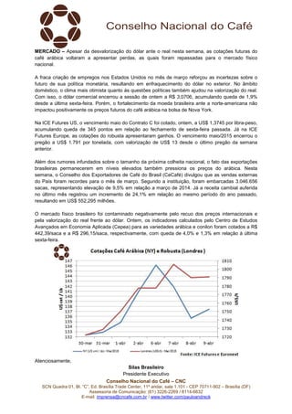 Conselho Nacional do Café – CNC
SCN Quadra 01, Bl. “C”, Ed. Brasília Trade Center, 11º andar, sala 1.101 - CEP 70711-902 – Brasília (DF)
Assessoria de Comunicação: (61) 3226-2269 / 8114-6632
E-mail: imprensa@cncafe.com.br / www.twitter.com/pauloandreck
MERCADO – Apesar da desvalorização do dólar ante o real nesta semana, as cotações futuras do
café arábica voltaram a apresentar perdas, as quais foram repassadas para o mercado físico
nacional.
A fraca criação de empregos nos Estados Unidos no mês de março reforçou as incertezas sobre o
futuro de sua política monetária, resultando em enfraquecimento do dólar no exterior. No âmbito
doméstico, o clima mais otimista quanto às questões políticas também ajudou na valorização do real.
Com isso, o dólar comercial encerrou a sessão de ontem a R$ 3,0706, acumulando queda de 1,9%
desde a última sexta-feira. Porém, o fortalecimento da moeda brasileira ante a norte-americana não
impactou positivamente os preços futuros do café arábica na bolsa de Nova York.
Na ICE Futures US, o vencimento maio do Contrato C foi cotado, ontem, a US$ 1,3745 por libra-peso,
acumulando queda de 345 pontos em relação ao fechamento de sexta-feira passada. Já na ICE
Futures Europe, as cotações do robusta apresentaram ganhos. O vencimento maio/2015 encerrou o
pregão a US$ 1.791 por tonelada, com valorização de US$ 13 desde o último pregão da semana
anterior.
Além dos rumores infundados sobre o tamanho da próxima colheita nacional, o fato das exportações
brasileiras permanecerem em níveis elevados também pressiona os preços do arábica. Nesta
semana, o Conselho dos Exportadores de Café do Brasil (CeCafé) divulgou que as vendas externas
do País foram recordes para o mês de março. Segundo a instituição, foram embarcadas 3.046.656
sacas, representando elevação de 9,5% em relação a março de 2014. Já a receita cambial auferida
no último mês registrou um incremento de 24,1% em relação ao mesmo período do ano passado,
resultando em US$ 552,295 milhões.
O mercado físico brasileiro foi contaminado negativamente pelo recuo dos preços internacionais e
pela valorização do real frente ao dólar. Ontem, os indicadores calculados pelo Centro de Estudos
Avançados em Economia Aplicada (Cepea) para as variedades arábica e conilon foram cotados a R$
442,39/saca e a R$ 296,15/saca, respectivamente, com queda de 4,0% e 1,3% em relação à última
sexta-feira.
Atenciosamente,
Silas Brasileiro
Presidente Executivo
 