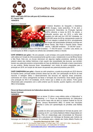 Conselho Nacional do Café – CNC
SCN Quadra 01, Bl. “C”, Ed. Brasília Trade Center, 11º andar, sala 1.101 - CEP 70711-902 – Brasília (DF)
Assessoria de Comunicação: (61) 3226-2269 / 8114-6632
E-mail: imprensa@cncafe.com.br / www.twitter.com/pauloandreck
IBGE reduz safra 2015 de café para 42,5 milhões de sacas
P1 / Ascom CNC
10/04/2015
Paulo A. C. Kawasaki
O Instituto Brasileiro de Geografia e Estatística
(IBGE) divulgou, nesta sexta-feira, 10 de abril, o
Levantamento Sistemático da Produção Agrícola
(LSPA) referente a março de 2015. No estudo, a
instituição apontou que, em 2015, a safra total
brasileira de café será de 2.551.541 toneladas, ou
42.525.683 sacas de 60 kg, apresentando queda de
5,8% em relação à colheita de 2014, principalmente
em função das adversidades climáticas ocorridas em
Minas Gerais, São Paulo e Espírito Santo. Desse
volume, 1.880.548 toneladas – 31.342.467 sacas –
se referem à variedade arábica e 670.993 toneladas – 11.183.216 sacas – à conilon. Leia, abaixo, as
considerações do IBGE a respeito da colheita das variedades arábica e robusta.
CAFÉ ARÁBICA (em grão) – No ano passado, o país amargou uma queda drástica na produção de
café arábica em função do clima excessivamente quente e seco, notadamente no sul de Minas Gerais
e São Paulo. Este ano, as chuvas retornaram em algumas regiões produtoras, apesar de ainda
estarem abaixo das médias históricas e bem aquém das necessidades das lavouras, que também
tiveram seu potencial produtivo comprometido em face da deficiência na floração e baixo crescimento
no ano anterior. Muitas lavouras foram “esqueletadas” com intuito de serem preparadas para a
produção em 2016, em função de não terem recuperado seu potencial produtivo para 2015.
CAFÉ CANEPHORA (em grão) – Quanto ao café canephora, a queda da produção em 2015 decorre
do Espírito Santo, principal estado produtor desse tipo de café, com participação de 68,2% do total
nacional. A estiagem afetou o desenvolvimento das lavouras em algumas áreas produtoras,
culminando em menor carregamento de flores e formação dos chumbinhos. Esse estado aguarda
uma produção de 457,4 mil toneladas, 23,3% menor que a obtida no ano anterior. Forte queda
influenciada pelo comparativo com a safra anterior que foi recorde, quando registrou uma safra de
596,2 mil toneladas.
Fórum de Desenvolvimento da Cafeicultura aborda clima e marketing
Ascom Cooxupé
10/04/2015
Com os temas “O clima e seus efeitos sobre a Cafeicultura” e
“Marketing”, o 1º Fórum de Desenvolvimento da Cafeicultura
Local ocorre neste mês de abril no Instituto Federal do Sul de
Minas, campus Muzambinho (MG). O evento tem inscrições
gratuitas e conta com apresentação do jornalista João Batista
Olivi.
A questão do clima será apresentada em formato de painel, com
a presença do Dr. Luiz Carlos Baldicero Molion (Especialista em
clima, PHd em meteorologia pela Universidade de Wisconsin
(EUA) e pós-doutor em hidrologia de florestas pelo Instituto de
Hidrologia em Wallingford, Inglaterra). Os convidados para o debate são Carlos Alberto Paulino da
 