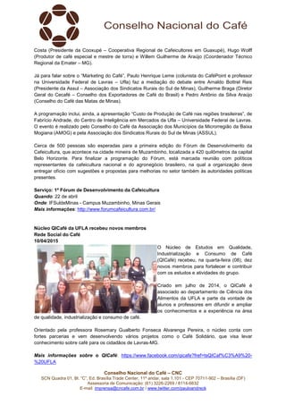 Conselho Nacional do Café – CNC
SCN Quadra 01, Bl. “C”, Ed. Brasília Trade Center, 11º andar, sala 1.101 - CEP 70711-902 – Brasília (DF)
Assessoria de Comunicação: (61) 3226-2269 / 8114-6632
E-mail: imprensa@cncafe.com.br / www.twitter.com/pauloandreck
Costa (Presidente da Cooxupé – Cooperativa Regional de Cafeicultores em Guaxupé), Hugo Wolff
(Produtor de café especial e mestre de torra) e Willem Guilherme de Araújo (Coordenador Técnico
Regional da Emater – MG).
Já para falar sobre o “Marketing do Café”, Paulo Henrique Leme (colunista do CaféPoint e professor
na Universidade Federal de Lavras – Ufla) faz a mediação do debate entre Arnaldo Bottrel Reis
(Presidente da Assul – Associação dos Sindicatos Rurais do Sul de Minas), Guilherme Braga (Diretor
Geral do Cecafé – Conselho dos Exportadores de Café do Brasil) e Pedro Antônio da Silva Araújo
(Conselho do Café das Matas de Minas).
A programação inclui, ainda, a apresentação “Custo de Produção de Café nas regiões brasileiras”, de
Fabrício Andrade, do Centro de Inteligência em Mercados da Ufla – Universidade Federal de Lavras.
O evento é realizado pelo Conselho do Café da Associação dos Municípios da Microrregião da Baixa
Mogiana (AMOG) e pela Associação dos Sindicatos Rurais do Sul de Minas (ASSUL).
Cerca de 500 pessoas são esperadas para a primeira edição do Fórum de Desenvolvimento da
Cafeicultura, que acontece na cidade mineira de Muzambinho, localizada a 420 quilômetros da capital
Belo Horizonte. Para finalizar a programação do Fórum, está marcada reunião com políticos
representantes da cafeicultura nacional e do agronegócio brasileiro, na qual a organização deve
entregar ofício com sugestões e propostas para melhorias no setor também às autoridades políticas
presentes.
Serviço: 1º Fórum de Desenvolvimento da Cafeicultura
Quando: 22 de abril
Onde: IFSuldeMinas - Campus Muzambinho, Minas Gerais
Mais informações: http://www.forumcafeicultura.com.br/
Núcleo QICafé da UFLA recebeu novos membros
Rede Social do Café
10/04/2015
O Núcleo de Estudos em Qualidade,
Industrialização e Consumo de Café
(QICafé) recebeu, na quarta-feira (08), dez
novos membros para fortalecer e contribuir
com os estudos e atividades do grupo.
Criado em julho de 2014, o QICafé é
associado ao departamento de Ciência dos
Alimentos da UFLA e parte da vontade de
alunos e professores em difundir e ampliar
os conhecimentos e a experiência na área
de qualidade, industrialização e consumo de café.
Orientado pela professora Rosemary Gualberto Fonseca Alvarenga Pereira, o núcleo conta com
fortes parcerias e vem desenvolvendo vários projetos como o Café Solidário, que visa levar
conhecimento sobre café para os cidadãos de Lavras-MG.
Mais informações sobre o QICafé: https://www.facebook.com/qicafe?fref=tsQICaf%C3%A9%20-
%20UFLA
 