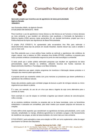Conselho Nacional do Café – CNC
SCN Quadra 01, Bl. “C”, Ed. Brasília Trade Center, 11º andar, sala 1.101 - CEP 70711-902 – Brasília (DF)
Assessoria de Comunicação: (61) 3226-2269 / 8114-6632
E-mail: imprensa@cncafe.com.br / www.twitter.com/pauloandreck
Aprovado projeto que incentiva uso de agrotóxico de baixa periculosidade
Agência Senado
10/04/2015
Iara Guimarães Altafin, da Agência Senado
ATUALIZADO EM 09/04/2015, 19h49
Para incentivar o uso de agrotóxicos menos tóxicos ou não tóxicos ao ser humano e menos danosos
ao meio ambiente e que resultem em alimentos mais saudáveis, a Comissão de Agricultura e
Reforma Agrária (CRA) aprovou nesta quinta-feira (9), em decisão terminativa, projeto que cria a
Política Nacional de Apoio aos Agrotóxicos de Baixa Periculosidade.
O projeto (PLS 679/2011) foi apresentado pela ex-senadora Ana Rita para estimular o
desenvolvimento desse tipo de produto em escala industrial, visando reduzir seu custo e ampliar o
uso no meio rural.
Ana Rita pretendia que a nova política fosse restrita ao estímulo a agrotóxicos não sintéticos de
origem natural, mas a relatora na CRA, senadora Ana Amélia (PP-RS), modificou a proposta para
incluir produtos sintéticos considerados seguros do ponto de vista toxicológico e ambiental.
O texto prevê que o poder público estimulará pesquisas que resultem em agrotóxicos de baixa
periculosidade, sejam naturais ou sintéticos, utilizando recursos dos fundos nacionais de
Desenvolvimento Científico e Tecnológico e do Meio Ambiente.
Também determina que sejam criados programas de incentivos à fabricação desses produtos e à
utilização dos mesmos pelos agricultores.
A proposta prevê que receberão crédito com juros menores os produtores que derem preferência a
agrotóxicos não sintéticos naturais.
Esses são produtos usados para combater pragas da lavoura a partir de inimigos naturais ou micro-
organismos que atacam a planta.
É o caso, por exemplo, do uso de um vírus que ataca a lagarta da soja como alternativa para o
controle do inseto.
Outro exemplo é o uso de vespas no combate a lagartas que atacam culturas de cana-de-açúcar,
milho e tomate.
Já os produtos sintéticos incluídos na proposta são os de baixa toxicidade, como os feromônios
sintetizados e colocados em armadilhas, para atrair insetos que causam prejuízos em lavouras ou
criações.
O texto define ainda aspectos que caracterizam os agrotóxicos de baixa periculosidade, como custo
reduzido, simplicidade no manejo, eficiência agronômica no combate a pragas e não favorecimento
de resistência nas pragas, ao lado da baixa toxidade e do menor dano ao meio ambiente.
O PLS 679/2011 será submetido a mais uma votação na CRA, em turno suplementar, antes de seguir
para exame na Câmara dos Deputados.
 
