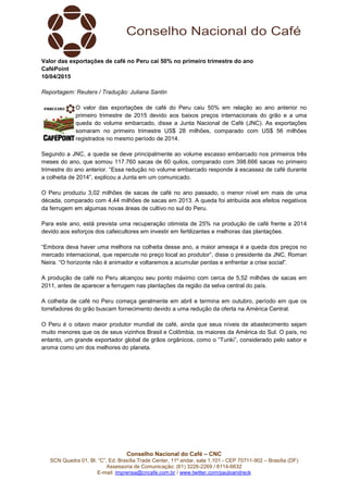 Conselho Nacional do Café – CNC
SCN Quadra 01, Bl. “C”, Ed. Brasília Trade Center, 11º andar, sala 1.101 - CEP 70711-902 – Brasília (DF)
Assessoria de Comunicação: (61) 3226-2269 / 8114-6632
E-mail: imprensa@cncafe.com.br / www.twitter.com/pauloandreck
Valor das exportações de café no Peru cai 50% no primeiro trimestre do ano
CaféPoint
10/04/2015
Reportagem: Reuters / Tradução: Juliana Santin
O valor das exportações de café do Peru caiu 50% em relação ao ano anterior no
primeiro trimestre de 2015 devido aos baixos preços internacionais do grão e a uma
queda do volume embarcado, disse a Junta Nacional de Café (JNC). As exportações
somaram no primeiro trimestre US$ 28 milhões, comparado com US$ 56 milhões
registrados no mesmo período de 2014.
Segundo a JNC, a queda se deve principalmente ao volume escasso embarcado nos primeiros três
meses do ano, que somou 117.760 sacas de 60 quilos, comparado com 398.666 sacas no primeiro
trimestre do ano anterior. “Essa redução no volume embarcado responde à escassez de café durante
a colheita de 2014”, explicou a Junta em um comunicado.
O Peru produziu 3,02 milhões de sacas de café no ano passado, o menor nível em mais de uma
década, comparado com 4,44 milhões de sacas em 2013. A queda foi atribuída aos efeitos negativos
da ferrugem em algumas novas áreas de cultivo no sul do Peru.
Para este ano, está prevista uma recuperação otimista de 25% na produção de café frente a 2014
devido aos esforços dos cafeicultores em investir em fertilizantes e melhoras das plantações.
“Embora deva haver uma melhora na colheita desse ano, a maior ameaça é a queda dos preços no
mercado internacional, que repercute no preço local ao produtor”, disse o presidente da JNC, Roman
Neira. “O horizonte não é animador e voltaremos a acumular perdas e enfrentar a crise social”.
A produção de café no Peru alcançou seu ponto máximo com cerca de 5,52 milhões de sacas em
2011, antes de aparecer a ferrugem nas plantações da região da selva central do país.
A colheita de café no Peru começa geralmente em abril e termina em outubro, período em que os
torrefadores do grão buscam fornecimento devido a uma redução da oferta na América Central.
O Peru é o oitavo maior produtor mundial de café, ainda que seus níveis de abastecimento sejam
muito menores que os de seus vizinhos Brasil e Colômbia, os maiores da América do Sul. O país, no
entanto, um grande exportador global de grãos orgânicos, como o “Tunki”, considerado pelo sabor e
aroma como um dos melhores do planeta.
 