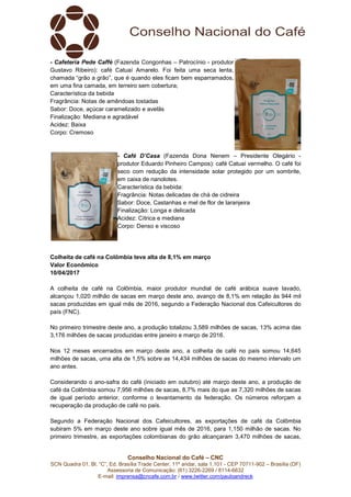 Conselho Nacional do Café – CNC
SCN Quadra 01, Bl. “C”, Ed. Brasília Trade Center, 11º andar, sala 1.101 - CEP 70711-902 – Brasília (DF)
Assessoria de Comunicação: (61) 3226-2269 / 8114-6632
E-mail: imprensa@cncafe.com.br / www.twitter.com/pauloandreck
- Cafeteria Pede Caffé (Fazenda Congonhas – Patrocínio - produtor
Gustavo Ribeiro): café Catuaí Amarelo. Foi feita uma seca lenta,
chamada “grão a grão”, que é quando eles ficam bem esparramados,
em uma fina camada, em terreiro sem cobertura;
Característica da bebida
Fragrância: Notas de amêndoas tostadas
Sabor: Doce, açúcar caramelizado e avelãs
Finalização: Mediana e agradável
Acidez: Baixa
Corpo: Cremoso
- Café D’Casa (Fazenda Dona Nenem – Presidente Olegário -
produtor Eduardo Pinheiro Campos): café Catuaí vermelho. O café foi
seco com redução da intensidade solar protegido por um sombrite,
em caixa de nanolotes.
Característica da bebida:
Fragrância: Notas delicadas de chá de cidreira
Sabor: Doce, Castanhas e mel de flor de laranjeira
Finalização: Longa e delicada
Acidez: Cítrica e mediana
Corpo: Denso e viscoso
Colheita de café na Colômbia teve alta de 8,1% em março
Valor Econômico
10/04/2017
A colheita de café na Colômbia, maior produtor mundial de café arábica suave lavado,
alcançou 1,020 milhão de sacas em março deste ano, avanço de 8,1% em relação às 944 mil
sacas produzidas em igual mês de 2016, segundo a Federação Nacional dos Cafeicultores do
país (FNC).
No primeiro trimestre deste ano, a produção totalizou 3,589 milhões de sacas, 13% acima das
3,176 milhões de sacas produzidas entre janeiro e março de 2016.
Nos 12 meses encerrados em março deste ano, a colheita de café no país somou 14,645
milhões de sacas, uma alta de 1,5% sobre as 14,434 milhões de sacas do mesmo intervalo um
ano antes.
Considerando o ano-safra do café (iniciado em outubro) até março deste ano, a produção de
café da Colômbia somou 7,956 milhões de sacas, 8,7% mais do que as 7,320 milhões de sacas
de igual período anterior, conforme o levantamento da federação. Os números reforçam a
recuperação da produção de café no país.
Segundo a Federação Nacional dos Cafeicultores, as exportações de café da Colômbia
subiram 5% em março deste ano sobre igual mês de 2016, para 1,150 milhão de sacas. No
primeiro trimestre, as exportações colombianas do grão alcançaram 3,470 milhões de sacas,
 