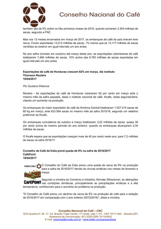 Conselho Nacional do Café – CNC
SCN Quadra 01, Bl. “C”, Ed. Brasília Trade Center, 11º andar, sala 1.101 - CEP 70711-902 – Brasília (DF)
Assessoria de Comunicação: (61) 3226-2269 / 8114-6632
E-mail: imprensa@cncafe.com.br / www.twitter.com/pauloandreck
também alta de 5% sobre os três primeiros meses de 2016, quando somaram 3,303 milhoes de
sacas, segundo a FNC.
Mas nos 12 meses encerrados em março de 2017, os embarques de café do país tiveram leve
recuo. Foram exportadas 13,012 milhões de sacas, 1% menos que as 13,117 milhões de sacas
vendidas ao exterior em igual intervalo um ano antes.
No ano safra (iniciado em outubro) até março deste ano, as exportações colombianas de café
totalizaram 7,480 milhões de sacas, 10% acima das 6,783 milhões de sacas exportadas em
igual intervalo um ano antes.
Exportações de café de Honduras crescem 62% em março, diz instituto
Thomson Reuters
10/04/2017
Por Gustavo Palencia
Reuters - As exportações de café de Honduras cresceram 62 por cento em março ante o
mesmo mês da safra passada, disse o instituto nacional de café, Ihcafe, nesta segunda-feira,
citando um aumento na produção.
Os embarques do maior exportador de café da América Central totalizaram 1.027.214 sacas de
60 kg em março, ante 633.594 sacas no mesmo mês da safra 2015/16, segundo um relatório
preliminar do Ihcafe.
Os embarques cumulativos de outubro a março totalizaram 3,22 milhões de sacas, quase 38
por cento acima do mesmo período do ano anterior, quando os embarques alcançaram 2,34
milhões de sacas.
O Ihcafe espera que as exportações cresçam mais de 40 por cento neste ano, para 7,2 milhões
de sacas na safra 2016/17.
Conselho de Café da Índia prevê queda de 9% na safra de 2016/2017
CaféPoint
10/04/2017
O Conselho do Café da Índia previu uma queda de cerca de 9% na produção
para a safra de 2016/2017 devido às chuvas erráticas nos meses de fevereiro e
março.
Segundo a ministra do Comércio e Indústria, Nirmala Sitharaman, as alterações
nas condições climáticas, principalmente as precipitações erráticas e a alta
temperatura, contribuíram para o aumento do problema na produção.
"O Conselho do Café previu um declínio de cerca de 9% na produção de café para a estação
de 2016/2017 em comparação com o ano anterior (2015/2016)”, disse a ministra.
 