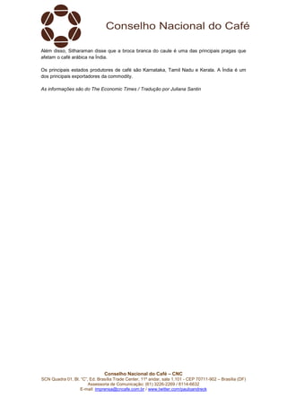 Conselho Nacional do Café – CNC
SCN Quadra 01, Bl. “C”, Ed. Brasília Trade Center, 11º andar, sala 1.101 - CEP 70711-902 – Brasília (DF)
Assessoria de Comunicação: (61) 3226-2269 / 8114-6632
E-mail: imprensa@cncafe.com.br / www.twitter.com/pauloandreck
Além disso, Sitharaman disse que a broca branca do caule é uma das principais pragas que
afetam o café arábica na Índia.
Os principais estados produtores de café são Karnataka, Tamil Nadu e Kerala. A Índia é um
dos principais exportadores da commodity.
As informações são do The Economic Times / Tradução por Juliana Santin
 