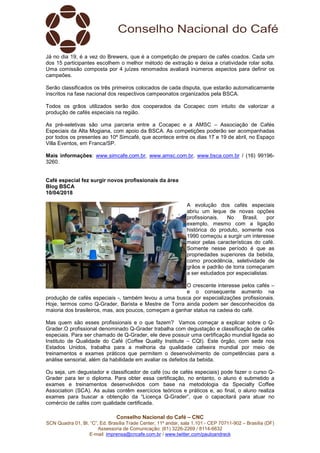 Conselho Nacional do Café – CNC
SCN Quadra 01, Bl. “C”, Ed. Brasília Trade Center, 11º andar, sala 1.101 - CEP 70711-902 – Brasília (DF)
Assessoria de Comunicação: (61) 3226-2269 / 8114-6632
E-mail: imprensa@cncafe.com.br / www.twitter.com/pauloandreck
Já no dia 19, é a vez do Brewers, que é a competição de preparo de cafés coados. Cada um
dos 15 participantes escolhem o melhor método de extração e deixa a criatividade rolar solta.
Uma comissão composta por 4 juízes renomados avaliará inúmeros aspectos para definir os
campeões.
Serão classificados os três primeiros colocados de cada disputa, que estarão automaticamente
inscritos na fase nacional dos respectivos campeonatos organizados pela BSCA.
Todos os grãos utilizados serão dos cooperados da Cocapec com intuito de valorizar a
produção de cafés especiais na região.
As pré-seletivas são uma parceria entre a Cocapec e a AMSC – Associação de Cafés
Especiais da Alta Mogiana, com apoio da BSCA. As competições poderão ser acompanhadas
por todos os presentes ao 10º Simcafé, que acontece entre os dias 17 e 19 de abril, no Espaço
Villa Eventos, em Franca/SP.
Mais informações: www.simcafe.com.br, www.amsc.com.br, www.bsca.com.br / (16) 99196-
3260.
Café especial fez surgir novos profissionais da área
Blog BSCA
10/04/2018
A evolução dos cafés especiais
abriu um leque de novas opções
profissionais. No Brasil, por
exemplo, mesmo com a ligação
histórica do produto, somente nos
1990 começou a surgir um interesse
maior pelas características do café.
Somente nesse período é que as
propriedades superiores da bebida,
como procedência, seletividade de
grãos e padrão de torra começaram
a ser estudados por especialistas.
O crescente interesse pelos cafés –
e o consequente aumento na
produção de cafés especiais -, também levou a uma busca por especializações profissionais.
Hoje, termos como Q-Grader, Barista e Mestre de Torra ainda podem ser desconhecidos da
maioria dos brasileiros, mas, aos poucos, começam a ganhar status na cadeia do café.
Mas quem são esses profissionais e o que fazem? Vamos começar a explicar sobre o Q-
Grader.O profissional denominado Q-Grader trabalha com degustação e classificação de cafés
especiais. Para ser chamado de Q-Grader, ele deve possuir uma certificação mundial ligada ao
Instituto de Qualidade do Café (Coffee Quality Institute – CQI). Este órgão, com sede nos
Estados Unidos, trabalha para a melhoria da qualidade cafeeira mundial por meio de
treinamentos e exames práticos que permitem o desenvolvimento de competências para a
análise sensorial, além da habilidade em avaliar os defeitos da bebida.
Ou seja, um degustador e classificador de café (ou de cafés especiais) pode fazer o curso Q-
Grader para ter o diploma. Para obter essa certificação, no entanto, o aluno é submetido a
exames e treinamentos desenvolvidos com base na metodologia da Specialty Coffee
Association (SCA). As aulas contêm exercícios teóricos e práticos e, ao final, o aluno realiza
exames para buscar a obtenção da “Licença Q-Grader”, que o capacitará para atuar no
comércio de cafés com qualidade certificada.
 