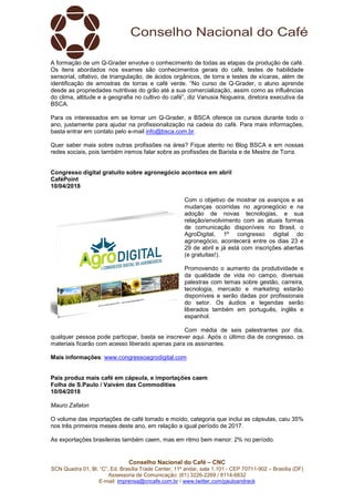 Conselho Nacional do Café – CNC
SCN Quadra 01, Bl. “C”, Ed. Brasília Trade Center, 11º andar, sala 1.101 - CEP 70711-902 – Brasília (DF)
Assessoria de Comunicação: (61) 3226-2269 / 8114-6632
E-mail: imprensa@cncafe.com.br / www.twitter.com/pauloandreck
A formação de um Q-Grader envolve o conhecimento de todas as etapas da produção de café.
Os itens abordados nos exames são conhecimentos gerais do café, testes de habilidade
sensorial, olfativo, de triangulação, de ácidos orgânicos, de torra e testes de xícaras, além de
identificação de amostras de torras e café verde. “No curso de Q-Grader, o aluno aprende
desde as propriedades nutritivas do grão até a sua comercialização, assim como as influências
do clima, altitude e a geografia no cultivo do café”, diz Vanusia Nogueira, diretora executiva da
BSCA.
Para os interessados em se tornar um Q-Grader, a BSCA oferece os cursos durante todo o
ano, justamente para ajudar na profissionalização na cadeia do café. Para mais informações,
basta entrar em contato pelo e-mail info@bsca.com.br.
Quer saber mais sobre outras profissões na área? Fique atento no Blog BSCA e em nossas
redes sociais, pois também iremos falar sobre as profissões de Barista e de Mestre de Torra.
Congresso digital gratuito sobre agronegócio acontece em abril
CaféPoint
10/04/2018
Com o objetivo de mostrar os avanços e as
mudanças ocorridas no agronegócio e na
adoção de novas tecnologias, e sua
relação/envolvimento com as atuais formas
de comunicação disponíveis no Brasil, o
AgroDigital, 1º congresso digital do
agronegócio, acontecerá entre os dias 23 e
29 de abril e já está com inscrições abertas
(e gratuitas!).
Promovendo o aumento da produtividade e
da qualidade de vida no campo, diversas
palestras com temas sobre gestão, carreira,
tecnologia, mercado e marketing estarão
disponíveis e serão dadas por profissionais
do setor. Os áudios e legendas serão
liberados também em português, inglês e
espanhol.
Com média de seis palestrantes por dia,
qualquer pessoa pode participar, basta se inscrever aqui. Após o último dia de congresso, os
materiais ficarão com acesso liberado apenas para os assinantes.
Mais informações: www.congressoagrodigital.com
País produz mais café em cápsula, e importações caem
Folha de S.Paulo / Vaivém das Commodities
10/04/2018
Mauro Zafalon
O volume das importações de café torrado e moído, categoria que inclui as cápsulas, caiu 35%
nos três primeiros meses deste ano, em relação a igual período de 2017.
As exportações brasileiras também caem, mas em ritmo bem menor: 2% no período.
 